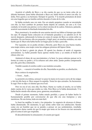 Janice Maynard – El hombre al que amo



      Acarició el cabello de Bryn y se dio cuenta de que ya no tenia celos de su
difunto hermano. Jesse había abrazado a Bryn así, había hecho el amor con ella. Le
dolía. Pero quería a su hermano. Siempre lo querría. Y la muerte prematura de Jesse
era una tragedia que su familia sufriría durante el resto de la vida.
      Se había excitado una vez más. Era un estado perpetuo cuando se encontraba
con ella. La hizo cambiar de postura hasta dejarla de costado, de cara a él. Con
cuidado, le levantó una pierna y se la colocó encima de la cadera. Entonces, jadeante,
acarició suavemente la hinchada feminidad de ella.
      Bryn murmuró y la sombra de una sonrisa movió sus labios al tiempo que abría
los ojos. Él empujó hasta colocarse en el húmedo pasadizo y se adentró en él. Se
movió despacio, saboreando la forma en como el cuerpo de Bryn se cernía sobre su
miembro. En sus brazos, ella era pequeña y frágil: pero, en muchos sentidos, era más
fuerte que él. Bryn sola había hecho un hogar para su hijo y para ella.
    Por supuesto, no se podía olvidar a Beverly, pero Bryn era una buena madre,
una mujer entera, una mujer como las antiguas pioneras del lejano Oeste.
     Bryn lo besó y gimió de placer. Él apretó los dientes al sentir el orgasmo
acercándose. La había poseído hacia apenas media hora y ya estaba al borde del
clímax otra vez.
     Aminoró el ritmo de sus movimientos y la besó. Le puso enfermo pensar en la
forma en como su padre y él la echaron seis años atrás. Jamás podría compensarla
por ello, pero iba a intentarlo.
     Tembló cuando el cerebro cedió a sus instintos sexuales.
     —Bryn… —susurró el nombre de ella. Necesitaba su perdón, su absolución.
     Bryn contuvo la respiración.
     —Trent… Aaah…
      La posición era intima, sensual. Le puso la mano en la suave curva de las nalgas
y tiró de ella hacia si. Bryn arqueó la espalda. Tenía los ojos cerrados. Su hermosura
le cegó. Pero se dijo a si mismo que era el sol.
     Pero no era el sol, sino ella. Era Bryn. Hasta su vuelta al rancho, no se había
dado cuenta de lo vacía que estaba su vida. Pero Bryn se lo había demostrado. Y lo
había hecho siendo ella misma: pura, generosa, encantadora.
    Desde el primer momento, había estado perdido, a pesar de haber hecho lo
humanamente posible por convencerse de que ella era una tramposa y una
mentirosa. De esa forma, todo era más fácil.
      Le besó las mejillas, la nariz y los párpados. La urgencia de alcanzar el clímax
había disminuido. De momento, lo que sentía sobre todo era satisfacción. Siendo
como era un hombre que no se paraba a pensar en sus sentimientos, resultaba
significativo darse cuenta de que la mujer que tenía en los brazos era tan necesaria
para él como el aire que respiraba.
     El descubrimiento lo entusiasmó y lo asusto por igual.




                                                                     Nº Paginas 81—95
 
