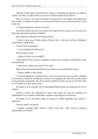 Janice Maynard – El hombre al que amo



     Empujó a Bryn hasta tumbarla boca arriba y, alzándole las piernas, se rodeó la
cintura con ellas. La piel de Bryn era suave y luminosa bajo la luz del sol.
     Bryn le sonrió, a su rostro asomaba la expresión de una mujer que había sido
bien amada. Cualquier hombre en su sano juicio haría lo que fuera por poseer a una
mujer así.
     Y él quería poner el mundo a sus pies.
     Se movió dentro de ella con el deseo de imprimir sus caricias en el corazón de
Bryn para que jamás pudiera olvidarle.
     Bryn hincó los talones en los riñones de él.
     —Pase lo que pase, Trent, jamás olvidaré esto —los ojos de Bryn reflejaban
solemnidad y melancolía.
     Trent le besó la garganta.
     —Yo lo arreglaré. Confía en mí.
     Bryn arrugó el ceño.
     —¿Qué es lo que vas a arreglar?
     Trent salió de ella casi por completo y lanzó una carcajada cuando Bryn soltó
una palabrota.
     —Mac. Jesse. Allen. Las carias. Ya lo verás.
     Bryn tensó las piernas alrededor de su cintura con sorprendente fuerza.
     —Menos hablar y más acción.
      Y Trent la obedeció. La penetró una y otra vez hasta que la oyó gritar y temblar
en sus brazos. Entonces, ocultando el rostro en la garganta de ella, dio un salto hacia
lo desconocido, consciente sólo de los suaves pechos de ella, de que era el único sitio
en el mundo en el que quería estar.
      El sudor se fue secando. El sol descendió hasta pintar las montanas de oro y
violeta.
     Estuvo a punto de confesarle su amor. Pero toda una vida de contener los
sentimientos se lo impidió, instándole a esperar a que llegara el momento.
      Se asusto al ver que Bryn, bajo su cuerpo, se había quedado muy quieta y
silenciosa.
     Trent se sentó y la abrazó.
     —Cásate conmigo, Bryn. Dame a Allen como hijo —dijo Trent sin pensar,
asustándose a si mismo.




                                                                      Nº Paginas 82—95
 
