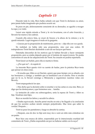 Janice Maynard – El hombre al que amo




                                   Capítulo 13
     Durante toda la vida, Bryn había soñado con que Trent le declarara su amor,
pero jamás había imaginado que pudiera ocurrir así.
      Se puso en pie, dolorosamente consciente de su desnudez, se agachó a recoger
la ropa y se vistió.
      Lanzó una rápida mirada a Trent y le vio levantarse, con el ceño fruncido, y
llevarse las manos a las caderas.
    Cuando ella estuvo lista, se cruzó de brazos a la altura de la cintura y se lo
quedó mirando. Logró tragarse el nudo en la garganta.
     —Gracias por la proposición de matrimonio, pero no —dijo ella con voz queda.
     En realidad, no había sido una proposición, sino casi una orden. El
todopoderoso Trent Sinclair diciéndole a uno de sus lacayos qué hacer.
    Detestaba desconfiar de los motivos que le habían llevado a hacer semejante
proposición, pero se estaba dejando guiar por el instinto de supervivencia. No podía
convertirse en una de las adquisiciones de Trent. Su corazón no podría soportarlo.
     Trent lanzó un bufido, pero ella se mantuvo firme.
     —¿Por qué no? —le espetó él.
     La inocente Bryn quería vivir su cuento de hadas, pero la práctica Bryn tenía
que pensar en otras cosas.
     —Si resulta que Allen es un Sinclair, quiero que pase tiempo con su abuelo, con
tus hermanos y contigo, y también que se familiarice con el rancho. Pero si resulta
que no lo es, lo llevaré conmigo a Minnesota y seguiremos nuestras vidas con
Beverly.
     Trent empequeñeció los ojos.
     —Has dicho que la decisión sobre si enseñar o no las cartas es cosa mía. Bien, yo
digo que las destruyamos y que formemos una… familia.
      La tentación de ceder era sobrecogedora, sería la esposa de Trent y Allen su
hijo. Tendrían más hijos.
     Bryn se mordió los labios y sacudió la cabeza.
     —Estaba equivocada. Anoche pensé mucho en esto y he llegado a la conclusión
de que los secretos acaban siendo siempre perjudiciales. Mac tiene que saber la
verdad. Después…
     Trent se puso los pantalones y luego se abrochó la camisa.
     —Después, una de dos: tu hijo será muy rico o será un niño más criándose sin
un padre.
    Bryn hizo una mueca de dolor, sorprendida por la intencionada crueldad del
comentario de Trent. ¿Había respondido así por no haberse salido con la suya?


                                                                     Nº Paginas 83—95
 