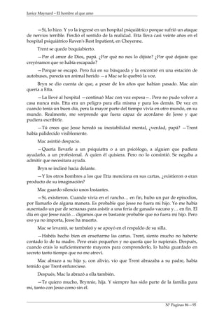 Janice Maynard – El hombre al que amo



     —Sí, lo hizo. Y yo la ingresé en un hospital psiquiátrico porque sufrió un ataque
de nervios terrible. Perdió el sentido de la realidad. Etta lleva casi veinte años en el
hospital psiquiátrico Raven's Rest Inpatient, en Cheyenne.
     Trent se quedo boquiabierto.
     —Por el amor de Dios, papá. ¿Por qué no nos lo dijiste? ¿Por qué dejaste que
creyéramos que se había escapado?
     —Porque se escapó. Pero fui en su búsqueda y la encontré en una estación de
autobuses, parecía un animal herido —a Mac se le quebró la voz.
     Bryn se dio cuenta de que, a pesar de los años que habían pasado. Mac aún
quería a Etta.
     —La llevé al hospital —continuó Mac con voz espesa—. Pero no pudo volver a
casa nunca más. Etta era un peligro para ella misma y para los demás. De vez en
cuando tenía un buen día, pera la mayor parte del tiempo vivía en otro mundo, en su
mundo. Realmente, me sorprende que fuera capaz de acordarse de Jesse y que
pudiera escribirle.
     —Tú crees que Jesse heredó su inestabilidad mental, ¿verdad, papá? —Trent
había palidecido visiblemente.
     Mac asintió despacio.
    —Quería llevarle a un psiquiatra o a un psicólogo, a alguien que pudiera
ayudarlo, a un profesional. A quien él quisiera. Pero no lo consintió. Se negaba a
admitir que necesitara ayuda.
     Bryn se inclinó hacia delante.
    —Y los otros hombres a los que Etta menciona en sus cartas, ¿existieron o eran
producto de su imaginación?
     Mac guardo silencio unos Instantes.
      —Sí, existieron. Cuando vivía en el rancho… en fin, hubo un par de episodios,
por llamarlo de alguna manera. Es probable que Jesse no fuera mi hijo. Yo me había
ausentado un par de semanas para asistir a una feria de ganado vacuno y… en fin. El
día en que Jesse nació… digamos que es bastante probable que no fuera mi hijo. Pero
eso ya no importa, Jesse ha muerto.
     Mac se levantó, se tambaleó y se apoyó en el respaldo de su silla.
     —Habéis hecho bien en enseñarme las cartas. Trent, siento mucho no haberte
contado lo de tu madre. Pero erais pequeños y no quería que lo supierais. Después,
cuando erais lo suficientemente mayores para comprenderlo, lo había guardado en
secreto tanto tiempo que no me atreví.
     Mac abrazo a su hijo y, con alivio, vio que Trent abrazaba a su padre, había
temido que Trent enfureciese.
     Después, Mac la abrazó a ella también.
      —Te quiero mucho, Brynnie, hija. Y siempre has sido parte de la familia para
mi, tanto con Jesse como sin él.


                                                                       Nº Paginas 86—95
 