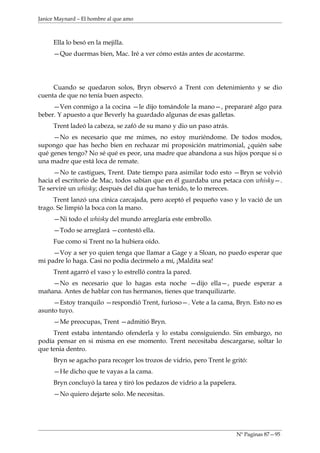 Janice Maynard – El hombre al que amo



     Ella lo besó en la mejilla.
     —Que duermas bien, Mac. Iré a ver cómo estás antes de acostarme.




     Cuando se quedaron solos, Bryn observó a Trent con detenimiento y se dio
cuenta de que no tenía buen aspecto.
     —Ven conmigo a la cocina —le dijo tomándole la mano—, prepararé algo para
beber. Y apuesto a que Beverly ha guardado algunas de esas galletas.
     Trent ladeó la cabeza, se zafó de su mano y dio un paso atrás.
     —No es necesario que me mimes, no estoy muriéndome. De todos modos,
supongo que has hecho bien en rechazar mi proposición matrimonial, ¿quién sabe
qué genes tengo? No sé qué es peor, una madre que abandona a sus hijos porque si o
una madre que está loca de remate.
     —No te castigues, Trent. Date tiempo para asimilar todo esto —Bryn se volvió
hacia el escritorio de Mac, todos sabían que en él guardaba una petaca con whisky—.
Te serviré un whisky; después del día que has tenido, te lo mereces.
     Trent lanzó una cínica carcajada, pero aceptó el pequeño vaso y lo vació de un
trago. Se limpió la boca con la mano.
     —Ni todo el whisky del mundo arreglaría este embrollo.
     —Todo se arreglará —contestó ella.
     Fue como si Trent no la hubiera oído.
     —Voy a ser yo quien tenga que llamar a Gage y a Sloan, no puedo esperar que
mi padre lo haga. Casi no podía decírmelo a mí, ¡Maldita sea!
     Trent agarró el vaso y lo estrelló contra la pared.
    —No es necesario que lo hagas esta noche —dijo ella—, puede esperar a
mañana. Antes de hablar con tus hermanos, tienes que tranquilizarte.
     —Estoy tranquilo —respondió Trent, furioso—. Vete a la cama, Bryn. Esto no es
asunto tuyo.
     —Me preocupas, Trent —admitió Bryn.
     Trent estaba intentando ofenderla y lo estaba consiguiendo. Sin embargo, no
podía pensar en si misma en ese momento. Trent necesitaba descargarse, soltar lo
que tenia dentro.
     Bryn se agacho para recoger los trozos de vidrio, pero Trent le gritó:
     —He dicho que te vayas a la cama.
     Bryn concluyó la tarea y tiró los pedazos de vidrio a la papelera.
     —No quiero dejarte solo. Me necesitas.




                                                                          Nº Paginas 87—95
 