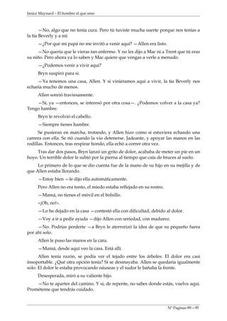 Janice Maynard – El hombre al que amo



       —No, algo que no tenía cura. Pero tú tuviste mucha suerte porque nos tenías a
la tía Beverly y a mí.
     —¿Por qué mi papá no me invitó a venir aquí? —Allen era listo.
     —No quería que le vieras tan enfermo. Y no les dijo a Mac ni a Trent que tú eras
su niño. Pero ahora ya lo saben y Mac quiere que vengas a verle a menudo.
     —¿Podemos venir a vivir aquí?
     Bryn suspiró para sí.
     —Ya tenemos una casa, Allen. Y si viniéramos aquí a vivir, la tía Beverly nos
echaría mucho de menos.
     Allen sonrió traviesamente.
    —Sí, ya —entonces, se interesó por otra cosa—. ¿Podemos volver a la casa ya?
Tengo hambre.
     Bryn le revolvió el cabello.
     —Siempre tienes hambre.
      Se pusieran en marcha, trotando, y Allen hizo como si estuviera echando una
carrera con ella. Se rió cuando la vio detenerse. Jadeante, y apoyar las manos en las
rodillas. Entonces, tras respirar hondo, ella echó a correr otra vez.
     Tras dar dos pasos, Bryn lanzó un grito de dolor, acababa de meter un pie en un
hoyo. Un terrible dolor le subió por la pierna al tiempo que caía de bruces al suelo.
     Lo primero de lo que se dio cuenta fue de la mano de su hijo en su mejilla y de
que Allen estaba llorando.
     —Estoy bien —le dijo ella automáticamente.
     Pero Allen no era tonto, el miedo estaba reflejado en su rostro.
     —Mamá, no tienes el móvil en el bolsillo.
     «¡Oh, no!».
     —Lo he dejado en la casa —contestó ella con dificultad, debido al dolor.
     —Voy a ir a pedir ayuda —dijo Allen con seriedad, con madurez.
     —No. Podrías perderte —a Bryn le aterrorizó la idea de que su pequeño fuera
por ahí solo.
     Allen le puso las manos en la cara.
     —Mamá, desde aquí veo la casa. Está allí.
      Allen tenía razón, se podía ver el tejado entre los árboles. El dolor era casi
insoportable. ¿Qué otra opción tenía? Si se desmayaba. Allen se quedaría igualmente
solo. El dolor le estaba provocando náuseas y el sudor le bañaba la frente.
     Desesperada, miró a su valiente hijo.
    —No te apartes del camino. Y si, de repente, no sabes donde estás, vuelve aquí.
Prométeme que tendrás cuidado.


                                                                        Nº Paginas 89—95
 
