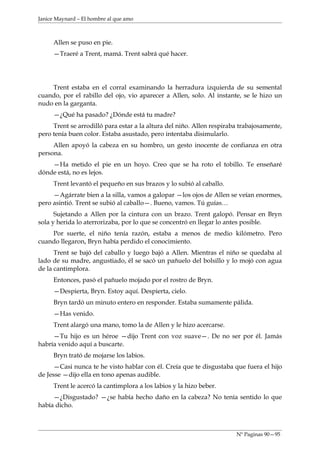 Janice Maynard – El hombre al que amo



     Allen se puso en pie.
     —Traeré a Trent, mamá. Trent sabrá qué hacer.




    Trent estaba en el corral examinando la herradura izquierda de su semental
cuando, por el rabillo del ojo, vio aparecer a Allen, solo. Al instante, se le hizo un
nudo en la garganta.
     —¿Qué ha pasado? ¿Dónde está tu madre?
     Trent se arrodilló para estar a la altura del niño. Allen respiraba trabajosamente,
pero tenía buen color. Estaba asustado, pero intentaba disimularlo.
     Allen apoyó la cabeza en su hombro, un gesto inocente de confianza en otra
persona.
    —Ha metido el pie en un hoyo. Creo que se ha roto el tobillo. Te enseñaré
dónde está, no es lejos.
     Trent levantó el pequeño en sus brazos y lo subió al caballo.
     —Agárrate bien a la silla, vamos a galopar —los ojos de Allen se veían enormes,
pero asintió. Trent se subió al caballo—. Bueno, vamos. Tú guías…
      Sujetando a Allen por la cintura con un brazo. Trent galopó. Pensar en Bryn
sola y herida lo aterrorizaba, por lo que se concentró en llegar lo antes posible.
    Por suerte, el niño tenía razón, estaba a menos de medio kilómetro. Pero
cuando llegaron, Bryn había perdido el conocimiento.
      Trent se bajó del caballo y luego bajó a Allen. Mientras el niño se quedaba al
lado de su madre, angustiado, él se sacó un pañuelo del bolsillo y lo mojó con agua
de la cantimplora.
     Entonces, pasó el pañuelo mojado por el rostro de Bryn.
     —Despierta, Bryn. Estoy aquí. Despierta, cielo.
     Bryn tardó un minuto entero en responder. Estaba sumamente pálida.
     —Has venido.
     Trent alargó una mano, tomo la de Allen y le hizo acercarse.
     —Tu hijo es un héroe —dijo Trent con voz suave—. De no ser por él. Jamás
habría venido aquí a buscarte.
     Bryn trató de mojarse los labios.
      —Casi nunca te he visto hablar con él. Creía que te disgustaba que fuera el hijo
de Jesse —dijo ella en tono apenas audible.
     Trent le acercó la cantimplora a los labios y la hizo beber.
     —¿Disgustado? —¿se había hecho daño en la cabeza? No tenía sentido lo que
había dicho.



                                                                       Nº Paginas 90—95
 