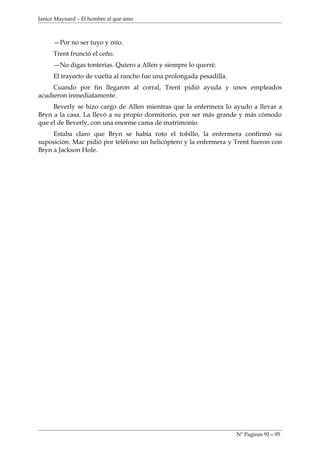 Janice Maynard – El hombre al que amo



     —Por no ser tuyo y mío.
     Trent frunció el ceño.
     —No digas tonterías. Quiero a Allen y siempre lo querré.
     El trayecto de vuelta al rancho fue una prolongada pesadilla.
     Cuando por fin llegaron al corral, Trent pidió ayuda y unos empleados
acudieron inmediatamente.
     Beverly se hizo cargo de Allen mientras que la enfermera lo ayudo a llevar a
Bryn a la casa. La llevó a su propio dormitorio, por ser más grande y más cómodo
que el de Beverly, con una enorme cama de matrimonio.
     Estaba claro que Bryn se había roto el tobillo, la enfermera confirmó su
suposición. Mac pidió por teléfono un helicóptero y la enfermera y Trent fueron con
Bryn a Jackson Hole.




                                                                     Nº Paginas 91—95
 