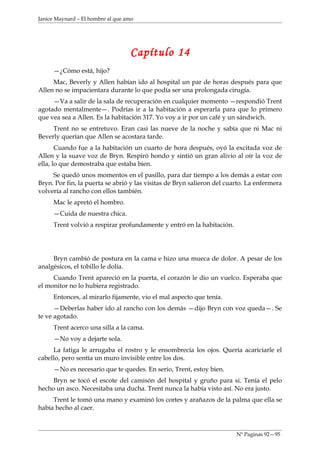 Janice Maynard – El hombre al que amo




                                   Capítulo 14
     —¿Cómo está, hijo?
     Mac, Beverly y Allen habían ido al hospital un par de horas después para que
Allen no se impacientara durante lo que podía ser una prolongada cirugía.
     —Va a salir de la sala de recuperación en cualquier momento —respondió Trent
agotado mentalmente—. Podrías ir a la habitación a esperarla para que lo primero
que vea sea a Allen. Es la habitación 317. Yo voy a ir por un café y un sándwich.
     Trent no se entretuvo. Eran casi las nueve de la noche y sabía que ni Mac ni
Beverly querían que Allen se acostara tarde.
       Cuando fue a la habitación un cuarto de hora después, oyó la excitada voz de
Allen y la suave voz de Bryn. Respiró hondo y sintió un gran alivio al oír la voz de
ella, lo que demostraba que estaba bien.
     Se quedó unos momentos en el pasillo, para dar tiempo a los demás a estar con
Bryn. Por fin, la puerta se abrió y las visitas de Bryn salieron del cuarto. La enfermera
volvería al rancho con ellos también.
     Mac le apretó el hombro.
     —Cuida de nuestra chica.
     Trent volvió a respirar profundamente y entró en la habitación.




     Bryn cambió de postura en la cama e hizo una mueca de dolor. A pesar de los
analgésicos, el tobillo le dolía.
     Cuando Trent apareció en la puerta, el corazón le dio un vuelco. Esperaba que
el monitor no lo hubiera registrado.
     Entonces, al mirarlo fijamente, vio el mal aspecto que tenía.
      —Deberlas haber ido al rancho con los demás —dijo Bryn con voz queda—. Se
te ve agotado.
     Trent acerco una silla a la cama.
     —No voy a dejarte sola.
     La fatiga le arrugaba el rostro y le ensombrecía los ojos. Quería acariciarle el
cabello, pero sentía un muro invisible entre los dos.
     —No es necesario que te quedes. En serio, Trent, estoy bien.
     Bryn se tocó el escote del camisón del hospital y gruño para si. Tenía el pelo
hecho un asco. Necesitaba una ducha. Trent nunca la había visto así. No era justo.
     Trent le tomó una mano y examinó los cortes y arañazos de la palma que ella se
había hecho al caer.



                                                                        Nº Paginas 92—95
 