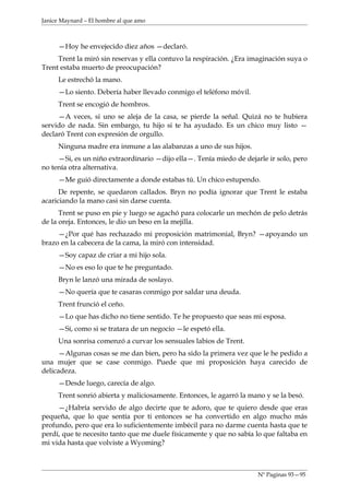 Janice Maynard – El hombre al que amo



     —Hoy he envejecido diez años —declaró.
     Trent la miró sin reservas y ella contuvo la respiración. ¿Era imaginación suya o
Trent estaba muerto de preocupación?
     Le estrechó la mano.
     —Lo siento. Debería haber llevado conmigo el teléfono móvil.
     Trent se encogió de hombros.
     —A veces, si uno se aleja de la casa, se pierde la señal. Quizá no te hubiera
servido de nada. Sin embargo, tu hijo si te ha ayudado. Es un chico muy listo —
declaró Trent con expresión de orgullo.
     Ninguna madre era inmune a las alabanzas a uno de sus hijos.
     —Si, es un niño extraordinario —dijo ella—. Tenía miedo de dejarle ir solo, pero
no tenía otra alternativa.
     —Me guió directamente a donde estabas tú. Un chico estupendo.
      De repente, se quedaron callados. Bryn no podía ignorar que Trent le estaba
acariciando la mano casi sin darse cuenta.
      Trent se puso en pie y luego se agachó para colocarle un mechón de pelo detrás
de la oreja. Entonces, le dio un beso en la mejilla.
     —¿Por qué has rechazado mi proposición matrimonial, Bryn? —apoyando un
brazo en la cabecera de la cama, la miró con intensidad.
     —Soy capaz de criar a mi hijo sola.
     —No es eso lo que te he preguntado.
     Bryn le lanzó una mirada de soslayo.
     —No quería que te casaras conmigo por saldar una deuda.
     Trent frunció el ceño.
     —Lo que has dicho no tiene sentido. Te he propuesto que seas mi esposa.
     —Sí, como si se tratara de un negocio —le espetó ella.
     Una sonrisa comenzó a curvar los sensuales labios de Trent.
      —Algunas cosas se me dan bien, pero ha sido la primera vez que le he pedido a
una mujer que se case conmigo. Puede que mi proposición haya carecido de
delicadeza.
     —Desde luego, carecía de algo.
     Trent sonrió abierta y maliciosamente. Entonces, le agarró la mano y se la besó.
     —¿Habría servido de algo decirte que te adoro, que te quiero desde que eras
pequeña, que lo que sentía por ti entonces se ha convertido en algo mucho más
profundo, pero que era lo suficientemente imbécil para no darme cuenta hasta que te
perdí, que te necesito tanto que me duele físicamente y que no sabía lo que faltaba en
mi vida hasta que volviste a Wyoming?



                                                                      Nº Paginas 93—95
 