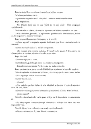 Janice Maynard – El hombre al que amo



         Boquiabierta, Bryn pensó que el corazón se le iba a romper.
         Se había quedado sin habla.
         —¿Es eso un segundo «no»? —inquirió Trent con una sonrisa burlona.
         Bryn tragó saliva.
     —No. Quiero decir que si. Ah, Trent, no sé qué decir —Bryn parpadeó
repetidamente.
         Trent sacudió la cabeza y le secó las lágrimas que habían asomado a sus ojos.
      —Vas a matarme, pequeña. Te agradecería que me dieras una respuesta, la que
sea. El suspenso va a acabar conmigo.
         Bryn le agarró la mano con las suyas y se la apretó.
     —¿Estás seguro? —no podía soportar la idea de que Trent confundiera afecto
con amor.
         Trent la besó con ecos de la pasión compartida.
     —¿Te parezco una persona indecisa, Brynnie? Si, te quiero. Y te prometo no
echarme atrás ni en cinco minutos ni en cincuenta años.
         Bryn tiró de él.
         —Siéntate aquí, en la cama.
         Trent obedeció, pero fingió mirar con miedo hacia el pasillo.
         —Esa enfermera me aterra. Por favor, no me metas en un lío.
         Bryn quería echarse a reír, pero la felicidad que sentía casi le impedía respirar.
         Trent le rodeó los hombros con un brazo y la hizo apoyar la cabeza en su pecho.
         —Sí —dijo Bryn con un suave suspiro.
         Trent le besó la sien.
         —¿Sí, qué?
     —Sí a todo lo que has dicho. Sí a la felicidad, a durante el resto de nuestras
vidas. Te amo, Trent.
         Trent estiró sus largas piernas en la cama y las cruzó a la altura de los tobillos.
         —¿Estás segura?
         Trent le estaba haciendo burla, pero a Bryn no le importaba, era demasiado
feliz.
     —Sí, estoy segura —respondió Bryn sonriendo—. Así que dile adiós a tu bien
organizada vida.
         Trent le dio un beso en la cabeza y suspiro profundamente.
         —Cuanto antes mejor, Brynnie. Cuanto antes mejor.




                                                                             Nº Paginas 94—95
 