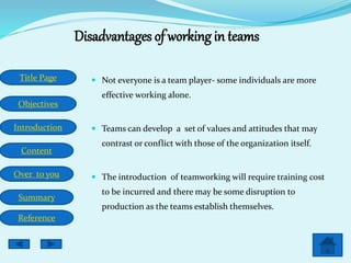 Title Page
Objectives
Introduction
Content
Over to you
Summary
Reference
Disadvantages of working in teams
 Not everyone is a team player- some individuals are more
effective working alone.
 Teams can develop a set of values and attitudes that may
contrast or conflict with those of the organization itself.
 The introduction of teamworking will require training cost
to be incurred and there may be some disruption to
production as the teams establish themselves.
 