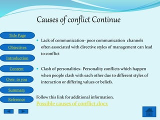 Title Page
Objectives
Introduction
Content
Over to you
Summary
Reference
Causes of conflict Continue
 Lack of communication- poor communication channels
often associated with directive styles of management can lead
to conflict
 Clash of personalities- Personality conflicts which happen
when people clash with each other due to different styles of
interaction or differing values or beliefs.
Follow this link for additional information.
Possible causes of conflict.docx
 