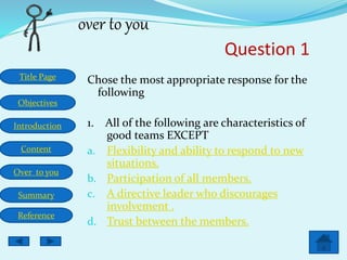 Title Page
Objectives
Introduction
Content
Over to you
Summary
Reference
over to you
Question 1
Chose the most appropriate response for the
following
1. All of the following are characteristics of
good teams EXCEPT
a. Flexibility and ability to respond to new
situations.
b. Participation of all members.
c. A directive leader who discourages
involvement .
d. Trust between the members.
 