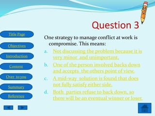 Title Page
Objectives
Introduction
Content
Over to you
Summary
Reference
Question 3
One strategy to manage conflict at work is
compromise. This means:
a. Not discussing the problem because it is
very minor and unimportant.
b. One of the person involved backs down
and accepts the others point of view.
c. A mid-way solution is found that does
not fully satisfy either side.
d. Both parties refuse to back down, so
there will be an eventual winner or loser.
 