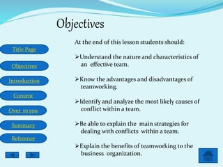 Title Page
Objectives
Introduction
Content
Over to you
Summary
Reference
Objectives
At the end of this lesson students should:
Understand the nature and characteristics of
an effective team.
Know the advantages and disadvantages of
teamworking.
Identify and analyze the most likely causes of
conflict within a team.
Be able to explain the main strategies for
dealing with conflicts within a team.
Explain the benefits of teamworking to the
business organization.
 