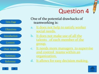 Title Page
Objectives
Introduction
Content
Over to you
Summary
Reference
One of the potential drawbacks of
teamworking is:
a. It does not help to satisfy worker
social needs.
b. It does not make use of all the
talents of each member of the
group.
c. It needs more managers to supervise
and control teams within an
organization.
d. It allows for easy decision making.
Question 4
 