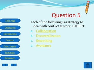 Title Page
Objectives
Introduction
Content
Over to you
Summary
Reference
Question 5
Each of the following is a strategy to
deal with conflict at work, EXCEPT:
a. Collaboration
b. Decentralization
c. Smoothing
d. Avoidance
 