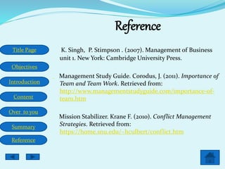 Title Page
Objectives
Introduction
Content
Over to you
Summary
Reference
Reference
K. Singh, P. Stimpson . (2007). Management of Business
unit 1. New York: Cambridge University Press.
Management Study Guide. Corodus, J. (2011). Importance of
Team and Team Work. Retrieved from:
http://www.managementstudyguide.com/importance-of-
team.htm
Mission Stabilizer. Krane F. (2010). Conflict Management
Strategies. Retrieved from:
https://home.snu.edu/~hculbert/conflict.htm
 