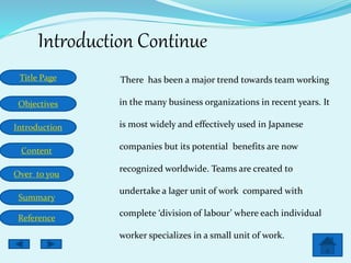 Title Page
Objectives
Introduction
Content
Over to you
Summary
Reference
Introduction Continue
There has been a major trend towards team working
in the many business organizations in recent years. It
is most widely and effectively used in Japanese
companies but its potential benefits are now
recognized worldwide. Teams are created to
undertake a lager unit of work compared with
complete ‘division of labour’ where each individual
worker specializes in a small unit of work.
 