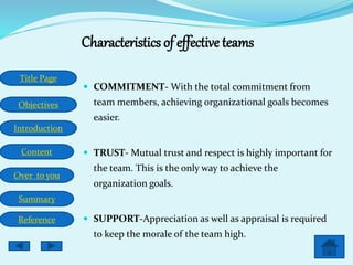 Title Page
Objectives
Introduction
Content
Over to you
Summary
Reference
Characteristics of effective teams
 COMMITMENT- With the total commitment from
team members, achieving organizational goals becomes
easier.
 TRUST- Mutual trust and respect is highly important for
the team. This is the only way to achieve the
organization goals.
 SUPPORT-Appreciation as well as appraisal is required
to keep the morale of the team high.
 