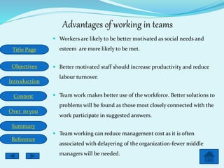 Title Page
Objectives
Introduction
Content
Over to you
Summary
Reference
Advantages of working in teams
 Workers are likely to be better motivated as social needs and
esteem are more likely to be met.
 Better motivated staff should increase productivity and reduce
labour turnover.
 Team work makes better use of the workforce. Better solutions to
problems will be found as those most closely connected with the
work participate in suggested answers.
 Team working can reduce management cost as it is often
associated with delayering of the organization-fewer middle
managers will be needed.
 