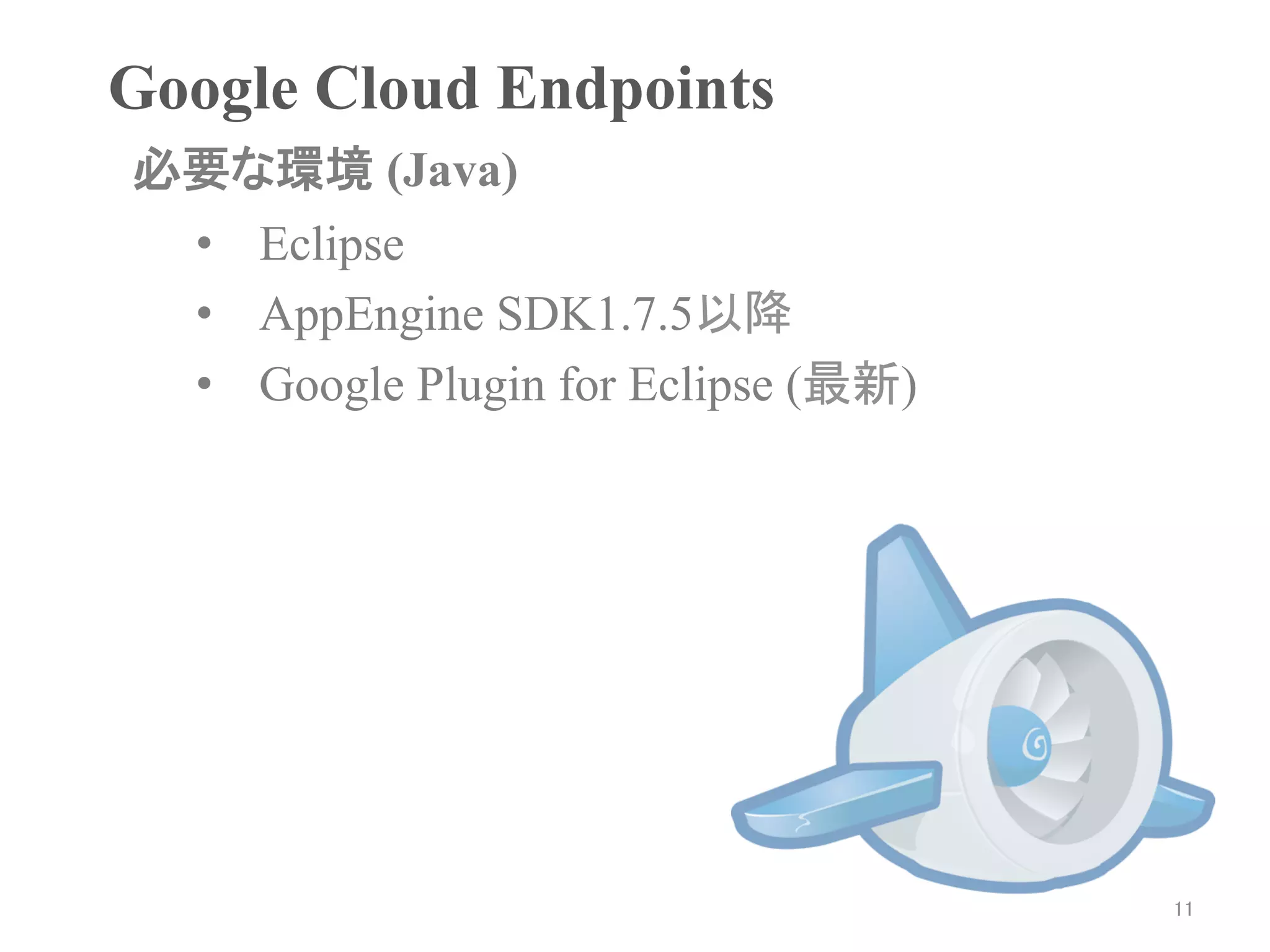 Google Cloud Endpoints	
必要な環境 (Java)	
 •  Eclipse
 •  AppEngine SDK1.7.5以降
 •  Google Plugin for Eclipse (最新)




                                     11	
 