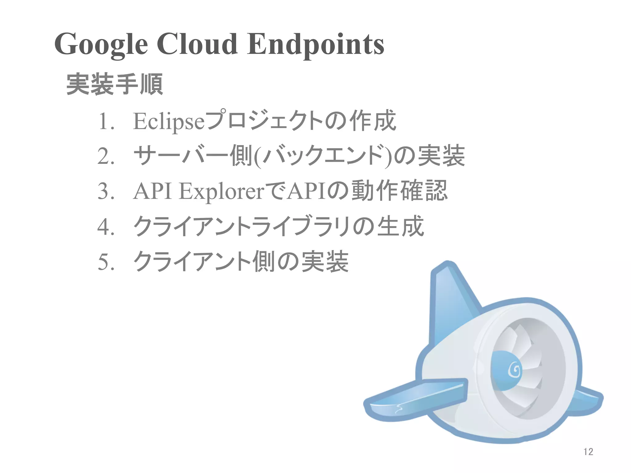 Google Cloud Endpoints	
実装手順	
 1.  Eclipseプロジェクトの作成
 2.  サーバー側(バックエンド)の実装
 3.  API ExplorerでAPIの動作確認
 4.  クライアントライブラリの生成
 5.  クライアント側の実装
 	




                             12	
 