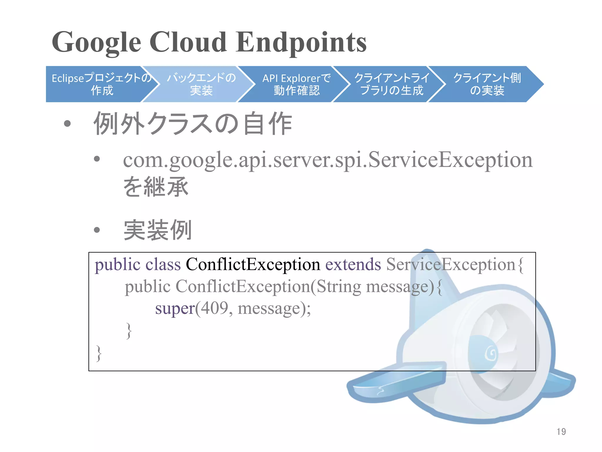 Google Cloud Endpoints	
Eclipseプロジェクトの   バックエンドの   API	
  Explorerで   クライアントライ    クライアント側
        作成	
       実装	
      動作確認	
            ブラリの生成	
     の実装	


 •  例外クラスの自作
     •  com.google.api.server.spi.ServiceException
        を継承	
     •  実装例
     public class ConflictException extends ServiceException{
        public ConflictException(String message){
             super(409, message);
        }
     }



                                                                    19	
 