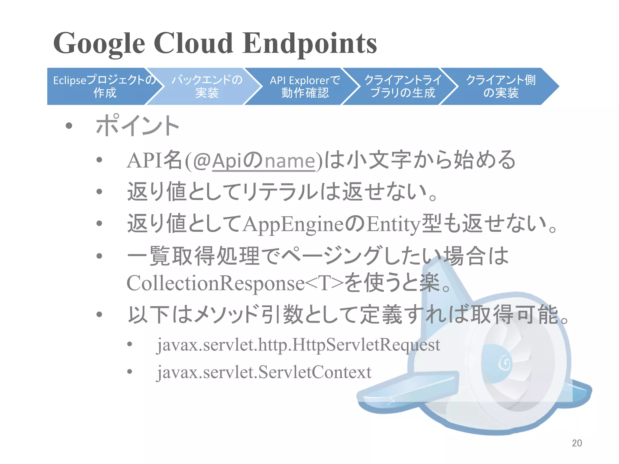 Google Cloud Endpoints	
Eclipseプロジェクトの    バックエンドの      API	
  Explorerで   クライアントライ    クライアント側
        作成	
        実装	
         動作確認	
            ブラリの生成	
     の実装	


 •  ポイント
     •  API名(@Apiのname)は小文字から始める
     •  返り値としてリテラルは返せない。
     •  返り値としてAppEngineのEntity型も返せない。
     •  一覧取得処理でページングしたい場合は
        CollectionResponse<T>を使うと楽。
     •  以下はメソッド引数として定義すれば取得可能。
          •      javax.servlet.http.HttpServletRequest
          •      javax.servlet.ServletContext


                                                                        20	
 