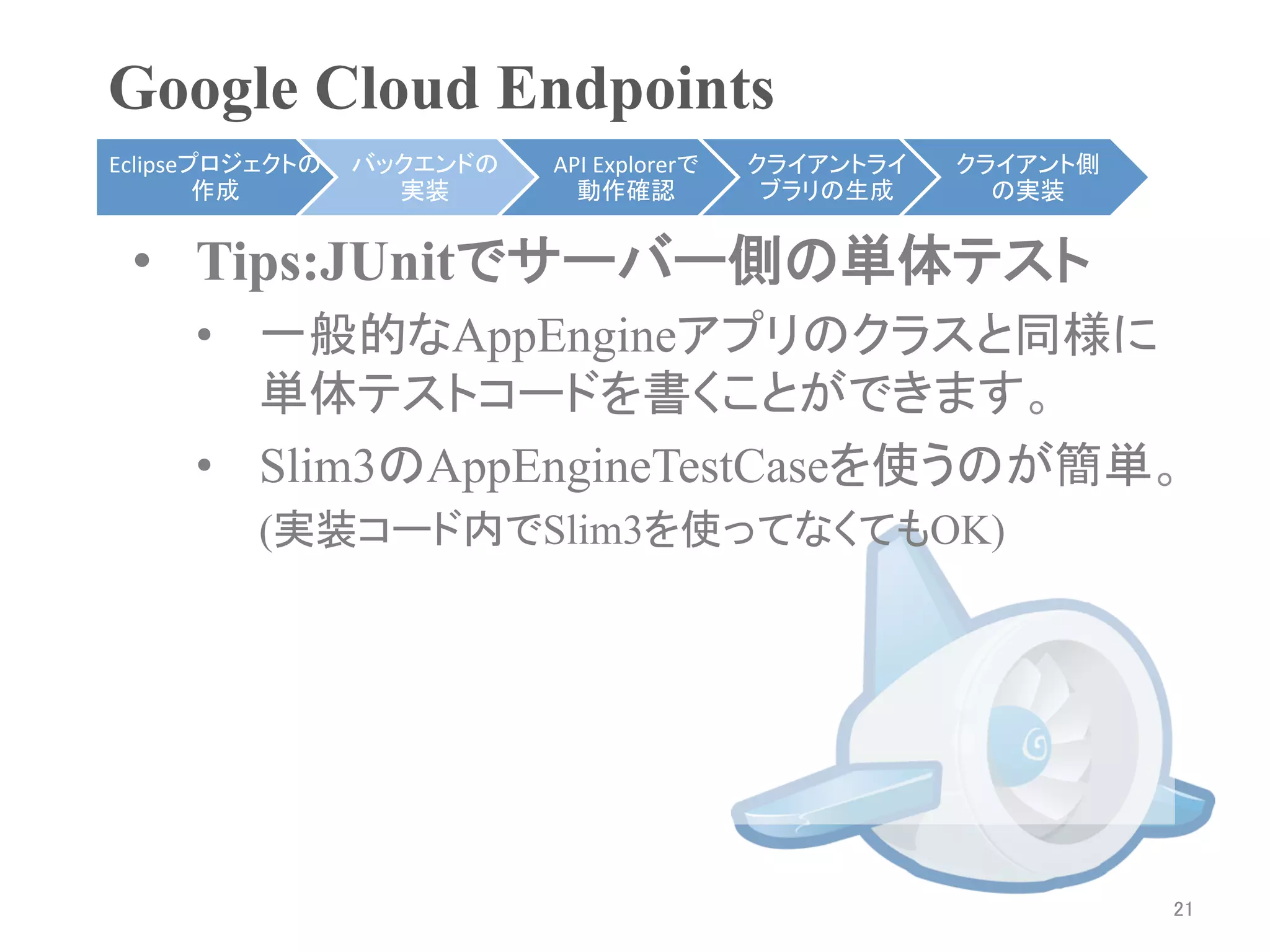 Google Cloud Endpoints	
Eclipseプロジェクトの   バックエンドの   API	
  Explorerで   クライアントライ    クライアント側
        作成	
       実装	
      動作確認	
            ブラリの生成	
     の実装	


 •  Tips:JUnitでサーバー側の単体テスト
     •  一般的なAppEngineアプリのクラスと同様に
        単体テストコードを書くことができます。
     •  Slim3のAppEngineTestCaseを使うのが簡単。
         (実装コード内でSlim3を使ってなくてもOK)




                                                                    21	
 