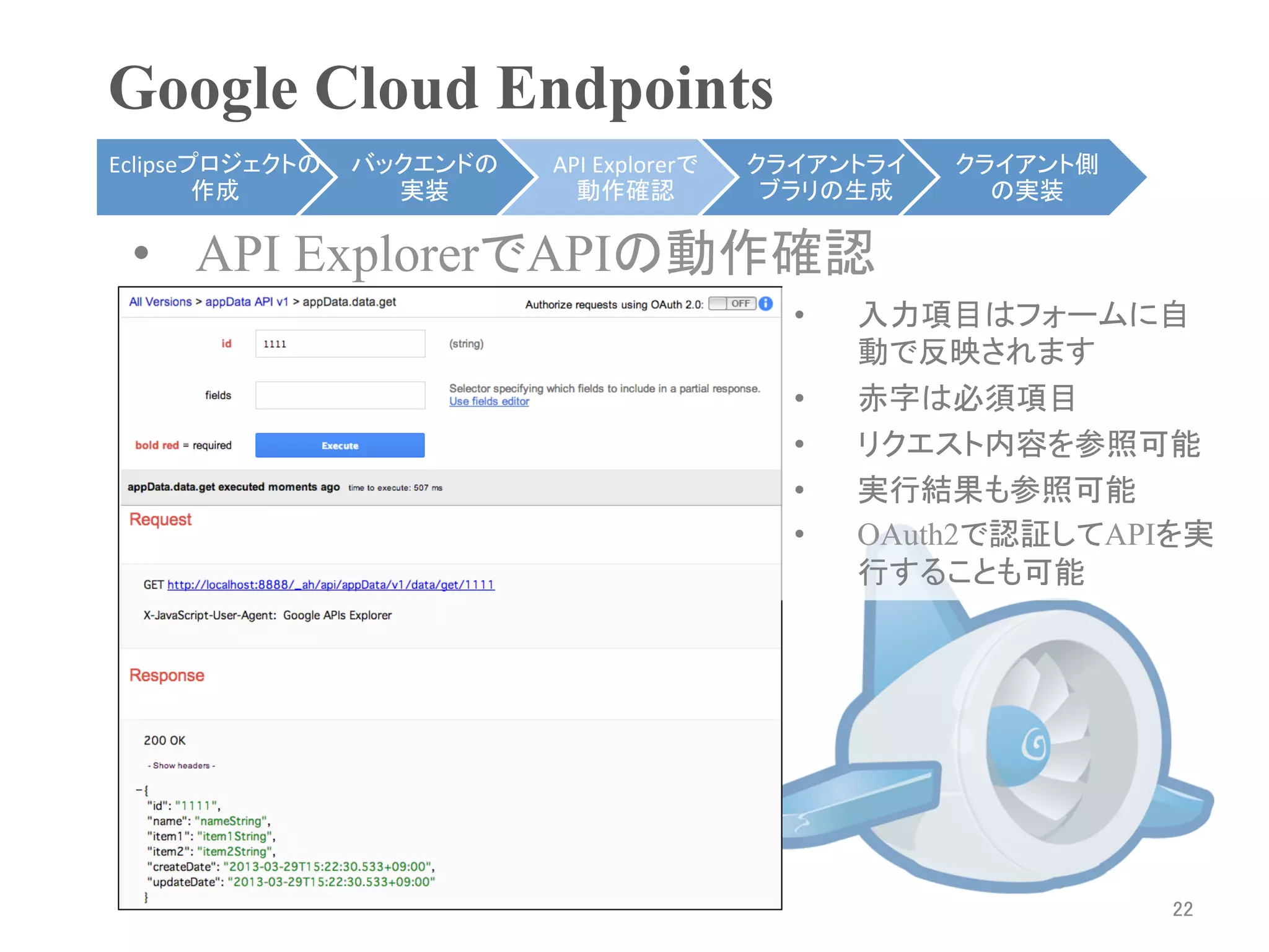 Google Cloud Endpoints	
Eclipseプロジェクトの   バックエンドの   API	
  Explorerで   クライアントライ    クライアント側
        作成	
       実装	
      動作確認	
            ブラリの生成	
     の実装	

 •  API ExplorerでAPIの動作確認	
                                                •    入力項目はフォームに自
                                                     動で反映されます
                                                •    赤字は必須項目
                                                •    リクエスト内容を参照可能
                                                •    実行結果も参照可能
                                                •    OAuth2で認証してAPIを実
                                                     行することも可能	




                                                                    22	
 