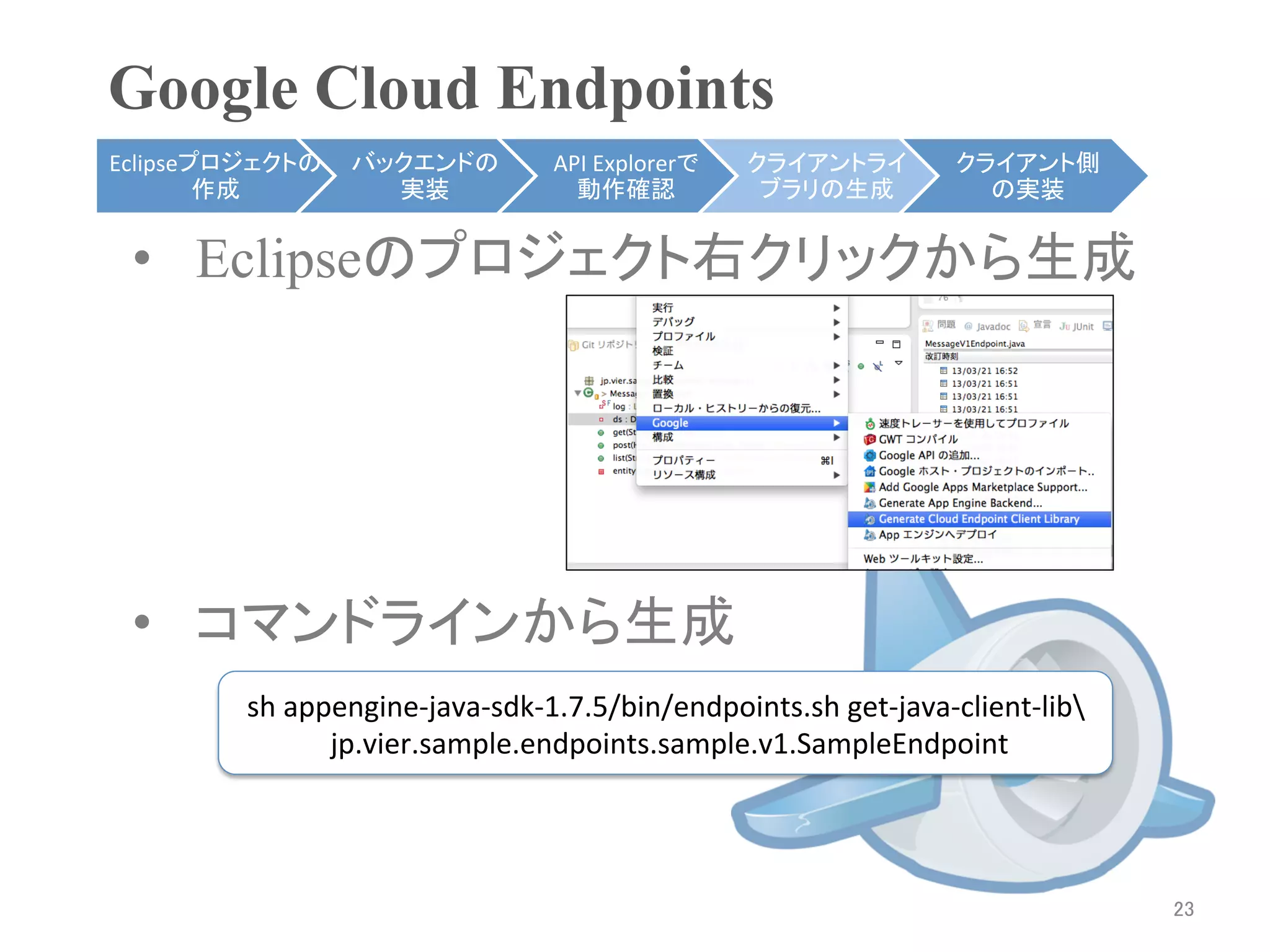 Google Cloud Endpoints	
Eclipseプロジェクトの     バックエンドの              API	
  Explorerで    クライアントライ             クライアント側
        作成	
         実装	
                 動作確認	
             ブラリの生成	
              の実装	


 •  Eclipseのプロジェクト右クリックから生成




 •  コマンドラインから生成
         sh	
  appengine-­‐java-­‐sdk-­‐1.7.5/bin/endpoints.sh	
  get-­‐java-­‐client-­‐lib	
  
                 	
  jp.vier.sample.endpoints.sample.v1.SampleEndpoint	




                                                                                                   23	
 