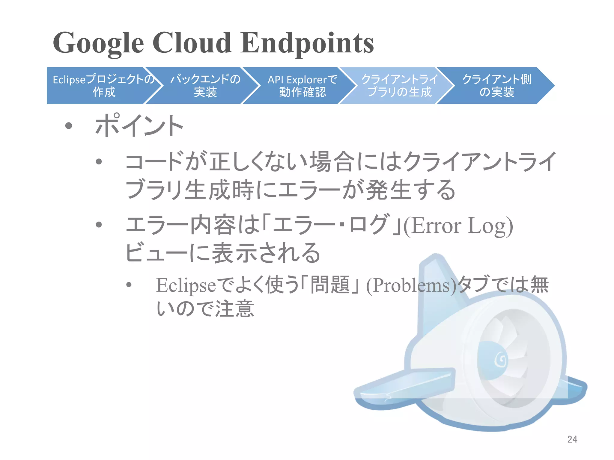 Google Cloud Endpoints	
Eclipseプロジェクトの    バックエンドの   API	
  Explorerで   クライアントライ    クライアント側
        作成	
        実装	
      動作確認	
            ブラリの生成	
     の実装	


 •  ポイント
     •  コードが正しくない場合にはクライアントライ
        ブラリ生成時にエラーが発生する
     •  エラー内容は「エラー・ログ」(Error Log)
        ビューに表示される	
         •       Eclipseでよく使う「問題」 (Problems)ビューでは
                 無いので注意




                                                                     24	
 