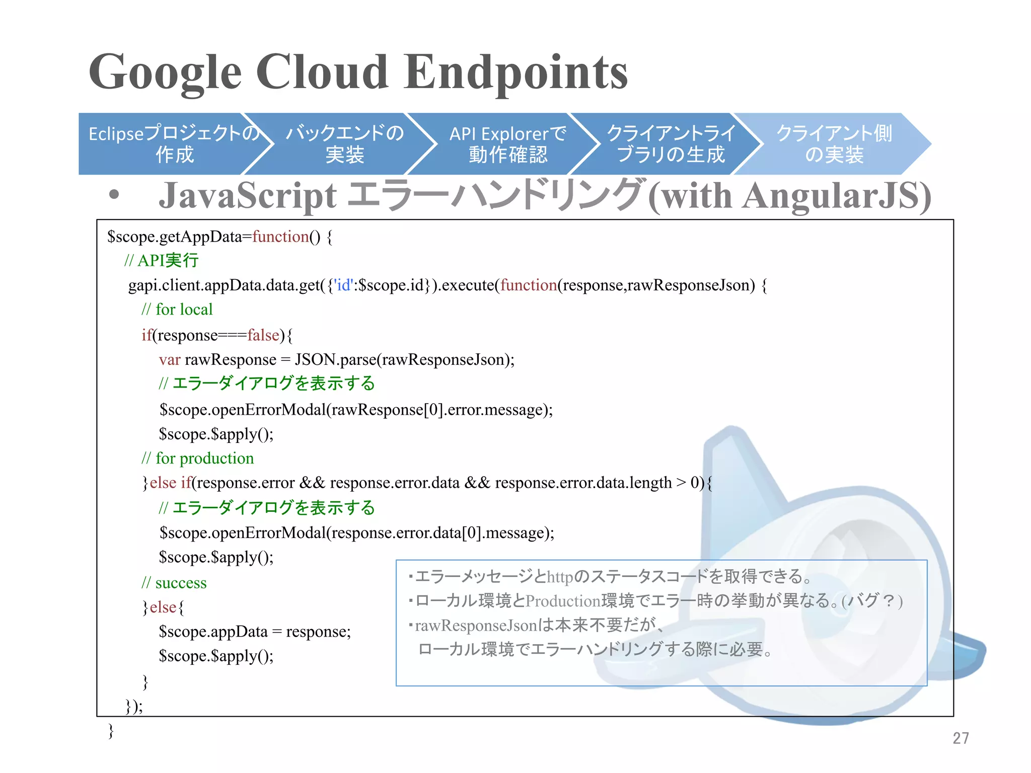 Google Cloud Endpoints	
Eclipseプロジェクトの        バックエンドの             API	
  Explorerで   クライアントライ            クライアント側
        作成	
            実装	
                動作確認	
            ブラリの生成	
             の実装	

 •  JavaScript エラーハンドリング(with AngularJS)
 $scope.getAppData=function() {
     // API実行	
      gapi.client.appData.data.get({'id':$scope.id}).execute(function(response,rawResponseJson) {
        // for local
        if(response===false){
            var rawResponse = JSON.parse(rawResponseJson);
            // エラーダイアログを表示する	
            $scope.openErrorModal(rawResponse[0].error.message);
            $scope.$apply();
        // for production
        }else if(response.error && response.error.data && response.error.data.length > 0){
            // エラーダイアログを表示する	
            $scope.openErrorModal(response.error.data[0].message);
            $scope.$apply();
        // success                             ・エラーメッセージとhttpのステータスコードを取得できる。
        }else{                                 ・ローカル環境とProduction環境でエラー時の挙動が異なる。(バグ？)
            $scope.appData = response;         ・rawResponseJsonは本来不要だが、
            $scope.$apply();                   　ローカル環境でエラーハンドリングする際に必要。
        }
     });
 }	
                                                                                                27	
 