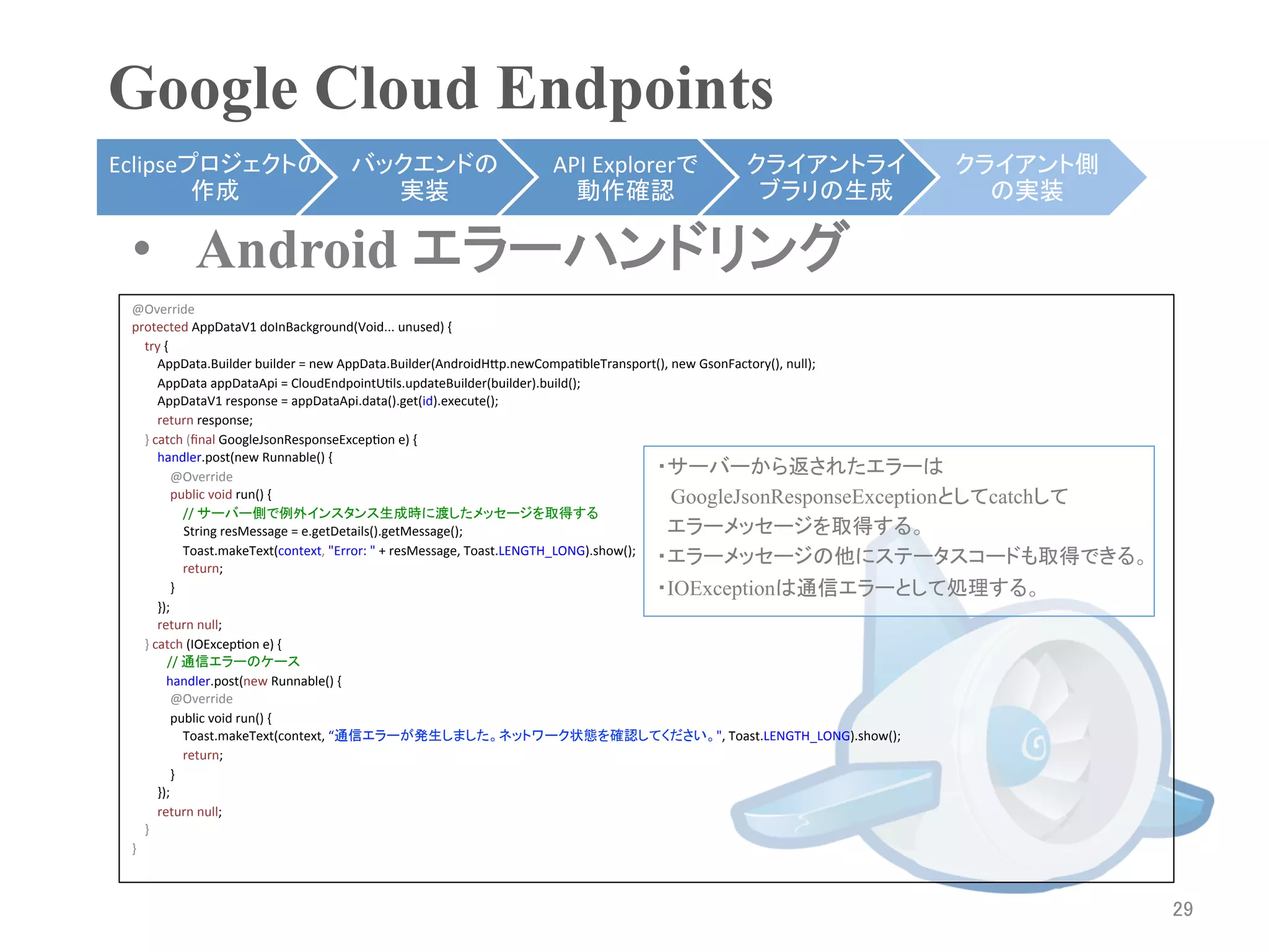 Google Cloud Endpoints	
Eclipseプロジェクトの                             バックエンドの                                API	
  Explorerで                     クライアントライ                                クライアント側
        作成	
                                 実装	
                                   動作確認	
                              ブラリの生成	
                                 の実装	

 •  Android エラーハンドリング
 @Override	
  
 protected	
  AppDataV1	
  doInBackground(Void...	
  unused)	
  {	
  
 	
  	
  	
  	
  try	
  {	
  
 	
  	
  	
  	
  	
  	
  	
  	
  AppData.Builder	
  builder	
  =	
  new	
  AppData.Builder(AndroidHbp.newCompaRbleTransport(),	
  new	
  GsonFactory(),	
  null);	
  
 	
  	
  	
  	
  	
  	
  	
  	
  AppData	
  appDataApi	
  =	
  CloudEndpointURls.updateBuilder(builder).build();	
  
 	
  	
  	
  	
  	
  	
  	
  	
  AppDataV1	
  response	
  =	
  appDataApi.data().get(id).execute();	
  
 	
  	
  	
  	
  	
  	
  	
  	
  return	
  response;	
  
 	
  	
  	
  	
  }	
  catch	
  (ﬁnal	
  GoogleJsonResponseExcepRon	
  e)	
  {	
  
 	
  	
  	
  	
  	
  	
  	
  	
  handler.post(new	
  Runnable()	
  {	
  
 	
  	
  	
  	
  	
  	
  	
  	
  	
  	
  	
  	
  @Override	
  
                                                                                                                                                               ・サーバーから返されたエラーは
 	
  	
  	
  	
  	
  	
  	
  	
  	
  	
  	
  	
  public	
  void	
  run()	
  {	
                                                                                　GoogleJsonResponseExceptionとしてcatchして
 	
  	
  	
  	
  	
  	
  	
  	
  	
  	
  	
  	
  	
  	
  	
  	
  //	
  サーバー側で例外インスタンス生成時に渡したメッセージを取得する	
                                                                 String	
  resMessage	
  =	
  e.getDetails().getMessage();	
                                    エラーメッセージを取得する。
 	
  	
  	
  	
  	
  	
  	
  	
  	
  	
  	
  	
  	
  	
  	
  	
  Toast.makeText(context,	
  "Error:	
  "	
  +	
  resMessage,	
  Toast.LENGTH_LONG).show();	
  
 	
  	
  	
  	
  	
  	
  	
  	
  	
  	
  	
  	
  	
  	
  	
  	
  return;	
  
                                                                                                                                                               ・エラーメッセージの他にステータスコードも取得できる。
 	
  	
  	
  	
  	
  	
  	
  	
  	
  	
  	
  	
  }	
                                                                                                           ・IOExceptionは通信エラーとして処理する。
 	
  	
  	
  	
  	
  	
  	
  	
  });	
  
 	
  	
  	
  	
  	
  	
  	
  	
  return	
  null;	
  
 	
  	
  	
  	
  }	
  catch	
  (IOExcepRon	
  e)	
  {	
  
 	
  	
  	
  	
  	
  	
  	
  	
  	
  	
  	
  //	
  通信エラーのケース	
                                            handler.post(new	
  Runnable()	
  {	
  
 	
  	
  	
  	
  	
  	
  	
  	
  	
  	
  	
  	
  @Override	
  
 	
  	
  	
  	
  	
  	
  	
  	
  	
  	
  	
  	
  public	
  void	
  run()	
  {	
  
 	
  	
  	
  	
  	
  	
  	
  	
  	
  	
  	
  	
  	
  	
  	
  	
  Toast.makeText(context,	
  “通信エラーが発生しました。ネットワーク状態を確認してください。",	
  Toast.LENGTH_LONG).show();	
  
 	
  	
  	
  	
  	
  	
  	
  	
  	
  	
  	
  	
  	
  	
  	
  	
  return;	
  
 	
  	
  	
  	
  	
  	
  	
  	
  	
  	
  	
  	
  }	
  
 	
  	
  	
  	
  	
  	
  	
  	
  });	
  
 	
  	
  	
  	
  	
  	
  	
  	
  return	
  null;	
  

 	
 	
  	
  	
  	
  }	
  
 }



                                                                                                                                                                                                        29	
 