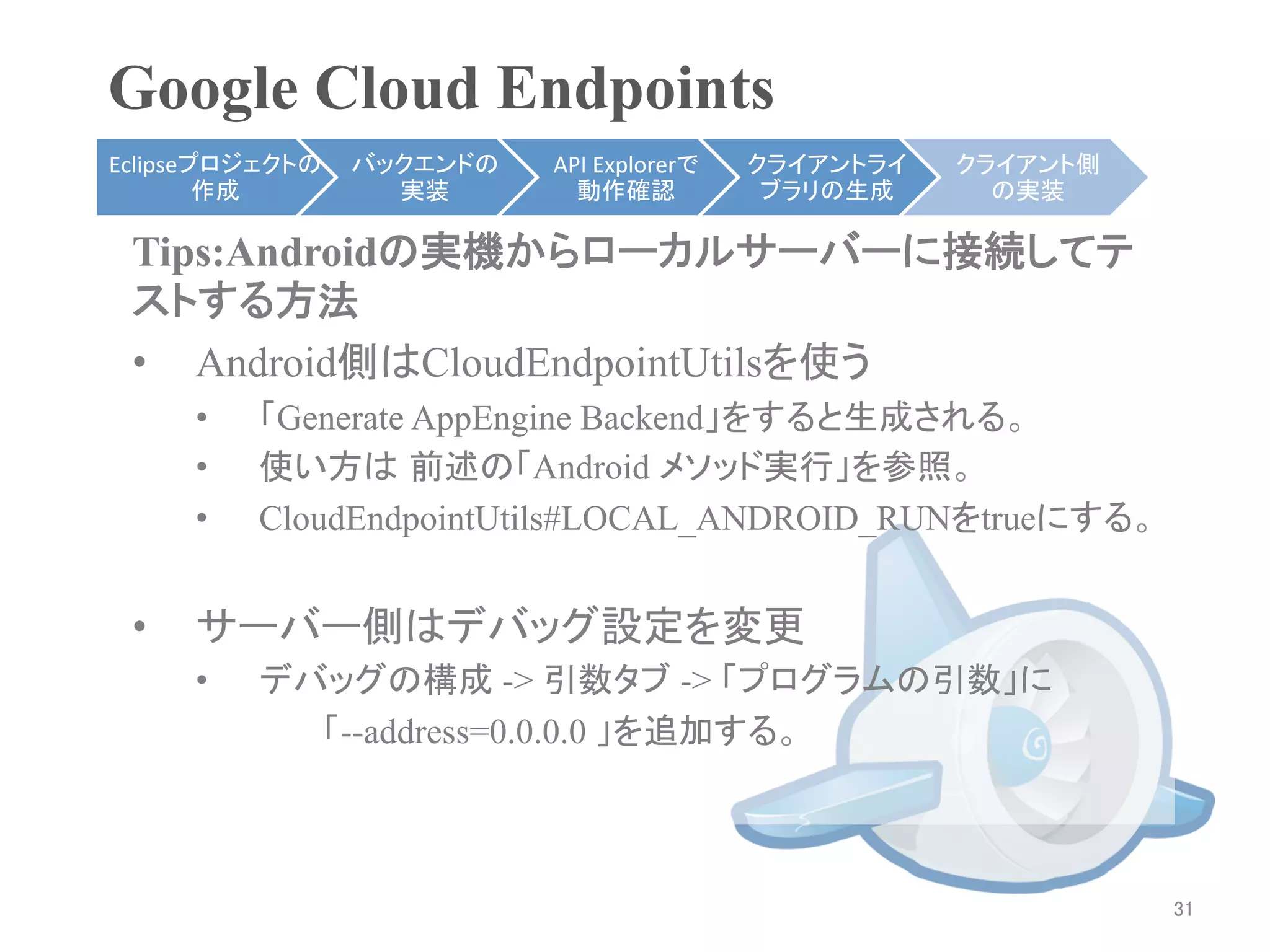 Google Cloud Endpoints	
Eclipseプロジェクトの   バックエンドの   API	
  Explorerで   クライアントライ    クライアント側
        作成	
       実装	
      動作確認	
            ブラリの生成	
     の実装	

 Tips:Androidの実機からローカルサーバーに接続してテ
 ストする方法
 •  Android側はCloudEndpointUtilsを使う
      •    「Generate AppEngine Backend」をすると生成される。
      •    使い方は 前述の「Android メソッド実行」を参照。	
      •    CloudEndpointUtils#LOCAL_ANDROID_RUNをtrueにする。


 •    サーバー側はデバッグ設定を変更
      •    デバッグの構成 -> 引数タブ -> 「プログラムの引数」に
             「--address=0.0.0.0 」を追加する。



                                                                    31	
 
