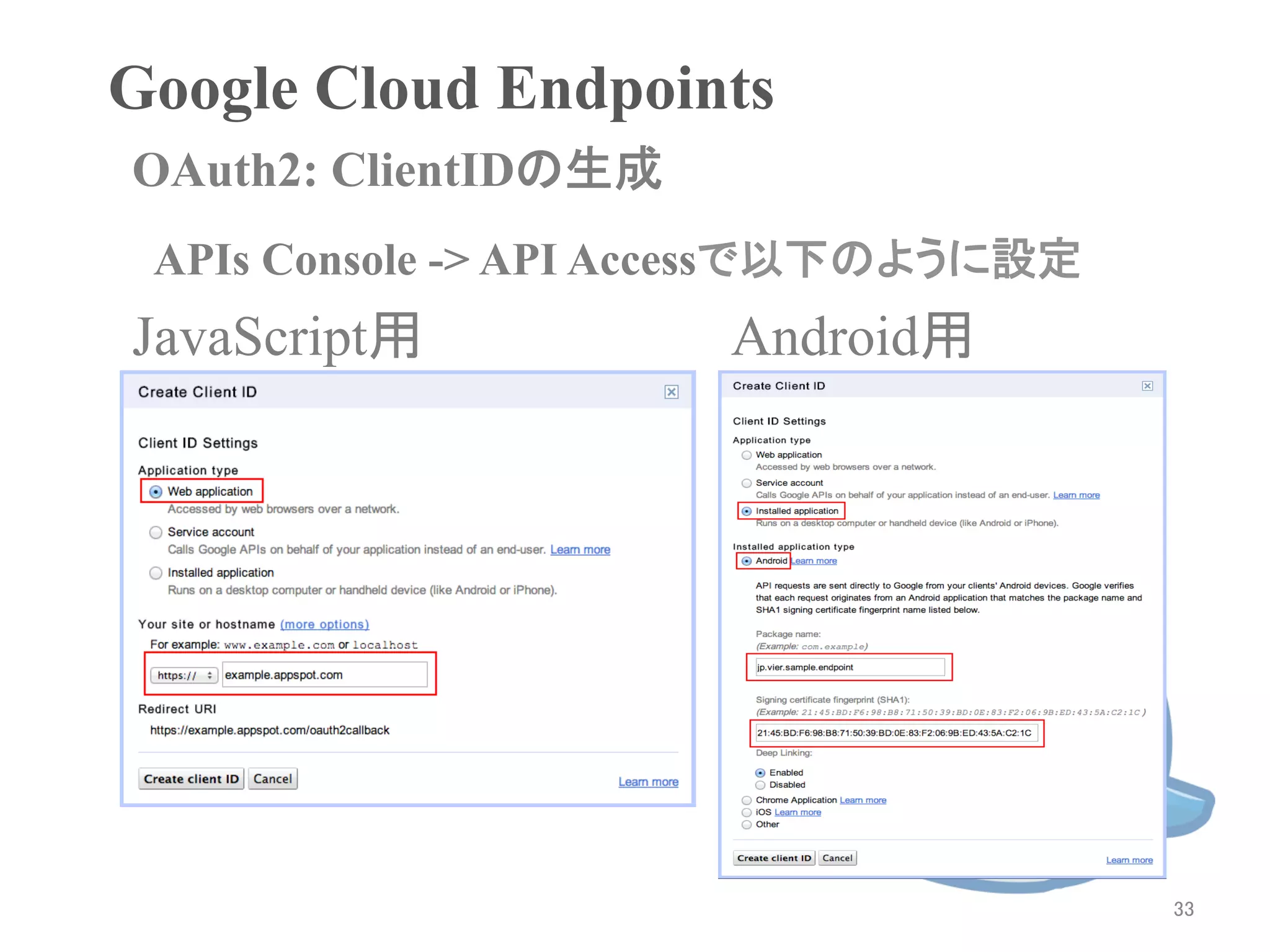 Google Cloud Endpoints	
OAuth2: ClientIDの生成	
 APIs Console -> API Accessで以下のように設定	
JavaScript用             Android用




                                         33	
 