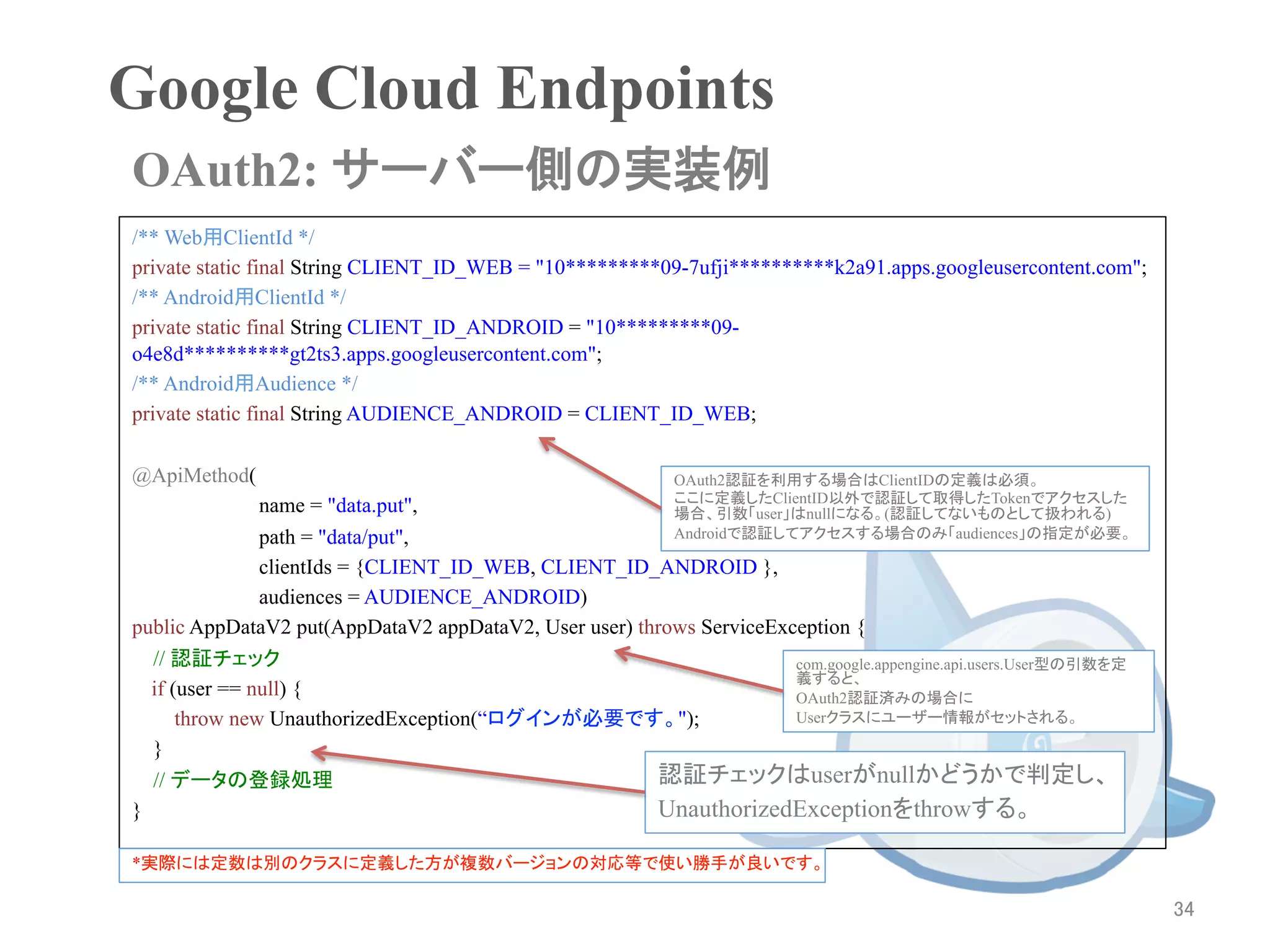 Google Cloud Endpoints	
OAuth2: サーバー側の実装例	
/** Web用ClientId */
private static final String CLIENT_ID_WEB = "10*********09-7ufji**********k2a91.apps.googleusercontent.com";
/** Android用ClientId */
private static final String CLIENT_ID_ANDROID = "10*********09-
o4e8d**********gt2ts3.apps.googleusercontent.com";
/** Android用Audience */
private static final String AUDIENCE_ANDROID = CLIENT_ID_WEB;

@ApiMethod(                                                 OAuth2認証を利用する場合はClientIDの定義は必須。
                                                            ここに定義したClientID以外で認証して取得したTokenでアクセスした
                name = "data.put",                          場合、引数「user」はnullになる。(認証してないものとして扱われる)
                path = "data/put",                          Androidで認証してアクセスする場合のみ「audiences」の指定が必要。

                clientIds = {CLIENT_ID_WEB, CLIENT_ID_ANDROID },
                audiences = AUDIENCE_ANDROID)
public AppDataV2 put(AppDataV2 appDataV2, User user) throws ServiceException {
    // 認証チェック	
                                                       com.google.appengine.api.users.User型の引数を定
                                                                      義すると、
   if (user == null) {                                                OAuth2認証済みの場合に
       throw new UnauthorizedException(“ログインが必要です。");                 Userクラスにユーザー情報がセットされる。

    }
    // データの登録処理                                        認証チェックはuserがnullかどうかで判定し、
}	
                                                    UnauthorizedExceptionをthrowする。

*実際には定数は別のクラスに定義した方が複数バージョンの対応等で使い勝手が良いです。

                                                                                                                  34	
 