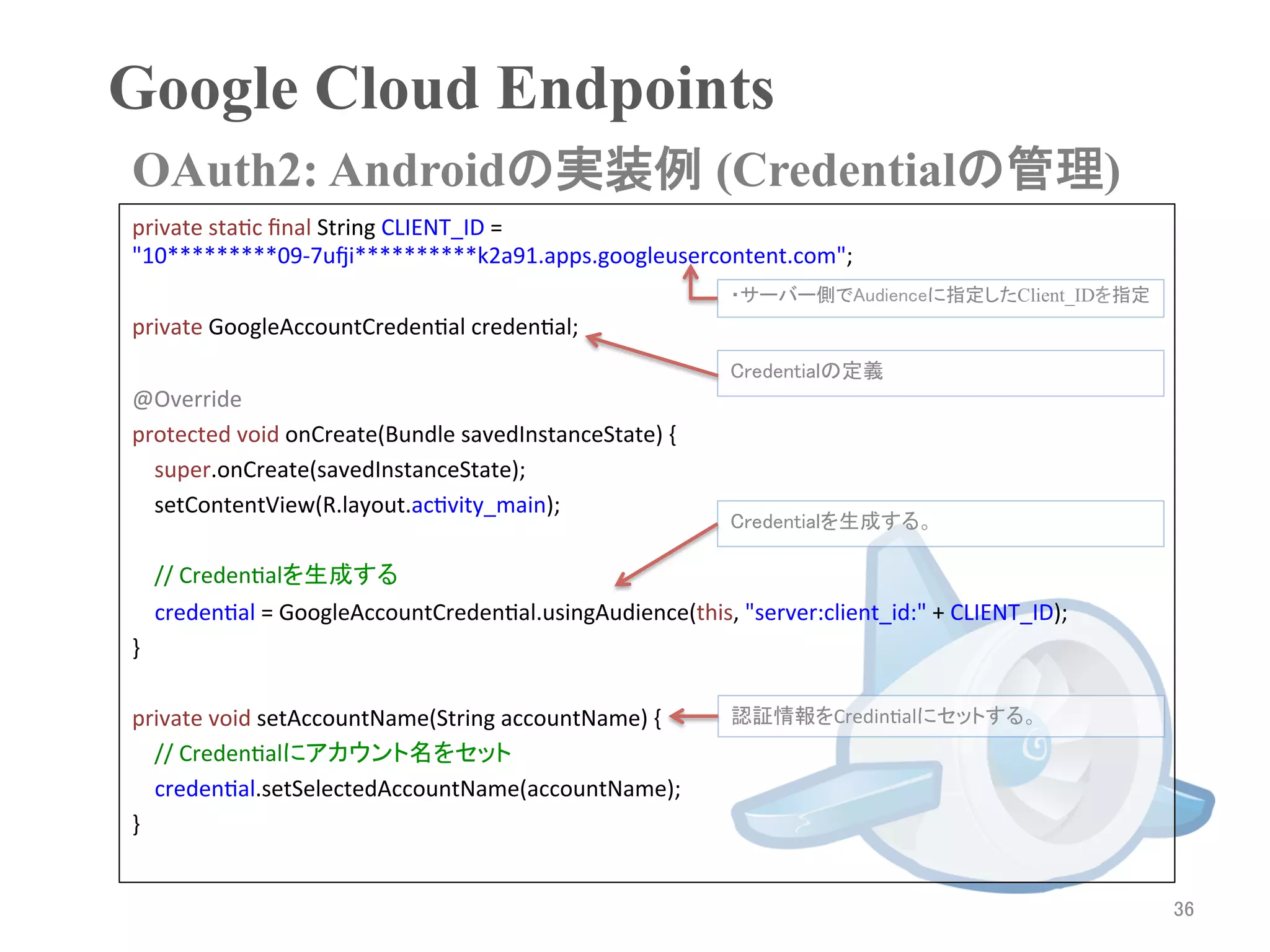 Google Cloud Endpoints	
OAuth2: Androidの実装例 (Credentialの管理)	
private	
  staRc	
  ﬁnal	
  String	
  CLIENT_ID	
  =	
  
"10*********09-­‐7uri**********k2a91.apps.googleusercontent.com";	
  
	
                                                                         ・サーバー側でAudienceに指定したClient_IDを指定
private	
  GoogleAccountCredenRal	
  credenRal;	
  
	
                                                                         Credentialの定義
@Override	
  
protected	
  void	
  onCreate(Bundle	
  savedInstanceState)	
  {	
  
	
  	
  	
  	
  super.onCreate(savedInstanceState);	
  
	
  	
  	
  	
  setContentView(R.layout.acRvity_main);	
  
                                                                           Credentialを生成する。
	
  
	
  	
  	
  	
  //	
  CredenRalを生成する	
                credenRal	
  =	
  GoogleAccountCredenRal.usingAudience(this,	
  "server:client_id:"	
  +	
  CLIENT_ID);	
  
}	
  
	
  
private	
  void	
  setAccountName(String	
  accountName)	
  {	
            認証情報をCredinRalにセットする。	
  
	
  	
  	
  	
  //	
  CredenRalにアカウント名をセット	
                credenRal.setSelectedAccountName(accountName);	
  
}	
  
	
  	
  
                                                                                                                              36	
 