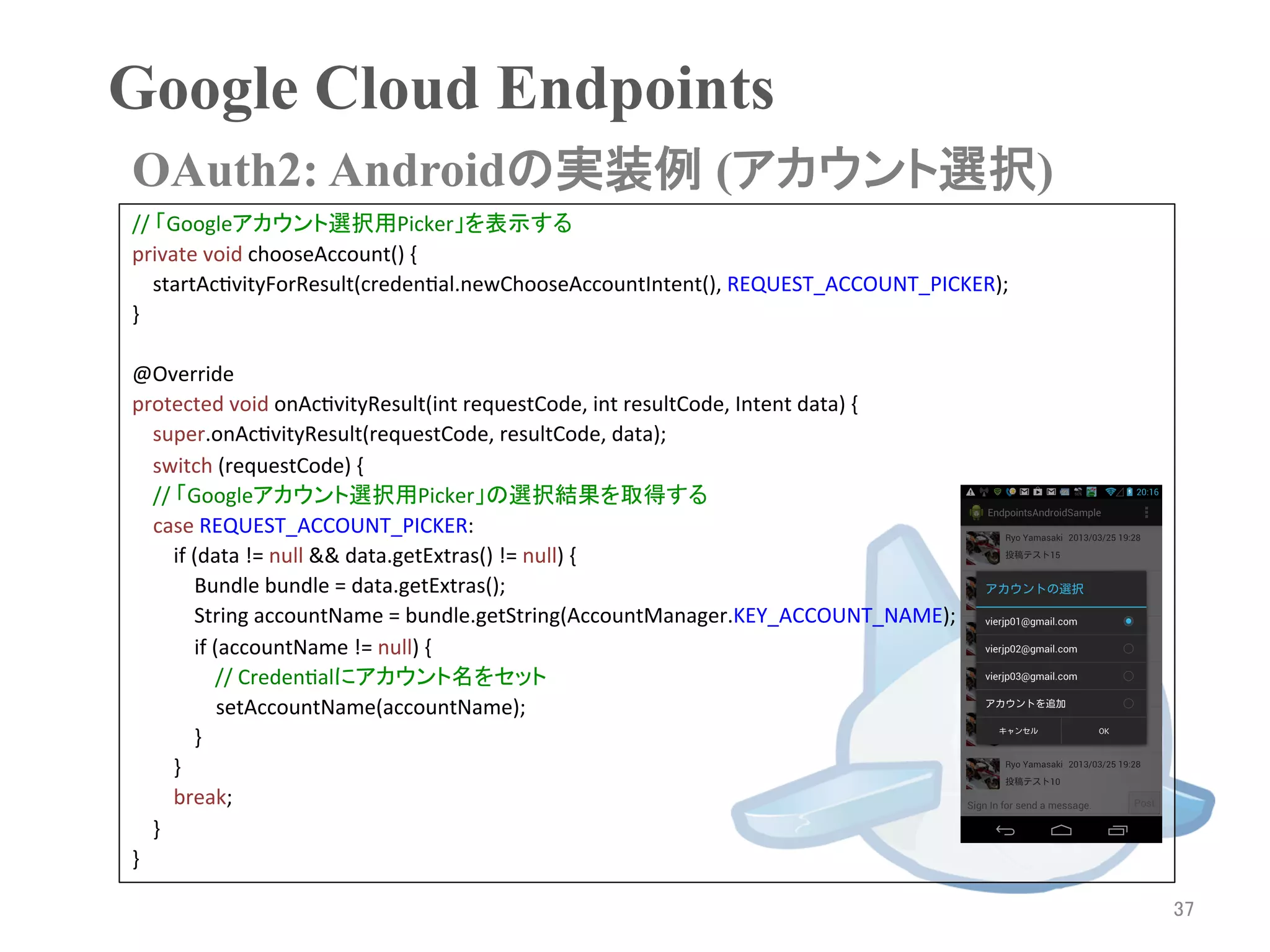 Google Cloud Endpoints	
OAuth2: Androidの実装例 (アカウント選択)	
//	
  「Googleアカウント選択用Picker」を表示する	
private	
  void	
  chooseAccount()	
  {	
  
	
  	
  	
  	
  startAcRvityForResult(credenRal.newChooseAccountIntent(),	
  REQUEST_ACCOUNT_PICKER);	
  
}	
  
	
  
@Override	
  
protected	
  void	
  onAcRvityResult(int	
  requestCode,	
  int	
  resultCode,	
  Intent	
  data)	
  {	
  
	
  	
  	
  	
  super.onAcRvityResult(requestCode,	
  resultCode,	
  data);	
  
	
  	
  	
  	
  switch	
  (requestCode)	
  {	
  
	
  	
  	
  	
  //	
  「Googleアカウント選択用Picker」の選択結果を取得する	
                case	
  REQUEST_ACCOUNT_PICKER:	
  
	
  	
  	
  	
  	
  	
  	
  	
  if	
  (data	
  !=	
  null	
  &&	
  data.getExtras()	
  !=	
  null)	
  {	
  
	
  	
  	
  	
  	
  	
  	
  	
  	
  	
  	
  	
  Bundle	
  bundle	
  =	
  data.getExtras();	
  
	
  	
  	
  	
  	
  	
  	
  	
  	
  	
  	
  	
  String	
  accountName	
  =	
  bundle.getString(AccountManager.KEY_ACCOUNT_NAME);	
  
	
  	
  	
  	
  	
  	
  	
  	
  	
  	
  	
  	
  if	
  (accountName	
  !=	
  null)	
  {	
  
	
  	
  	
  	
  	
  	
  	
  	
  	
  	
  	
  	
  	
  	
  	
  	
  //	
  CredenRalにアカウント名をセット	
                                                                setAccountName(accountName);	
  
	
  	
  	
  	
  	
  	
  	
  	
  	
  	
  	
  	
  }	
  
	
  	
  	
  	
  	
  	
  	
  	
  }	
  
	
  	
  	
  	
  	
  	
  	
  	
  break;	
  
	
  	
  	
  	
  }	
  
}	
  

                                                                                                                                       37	
 