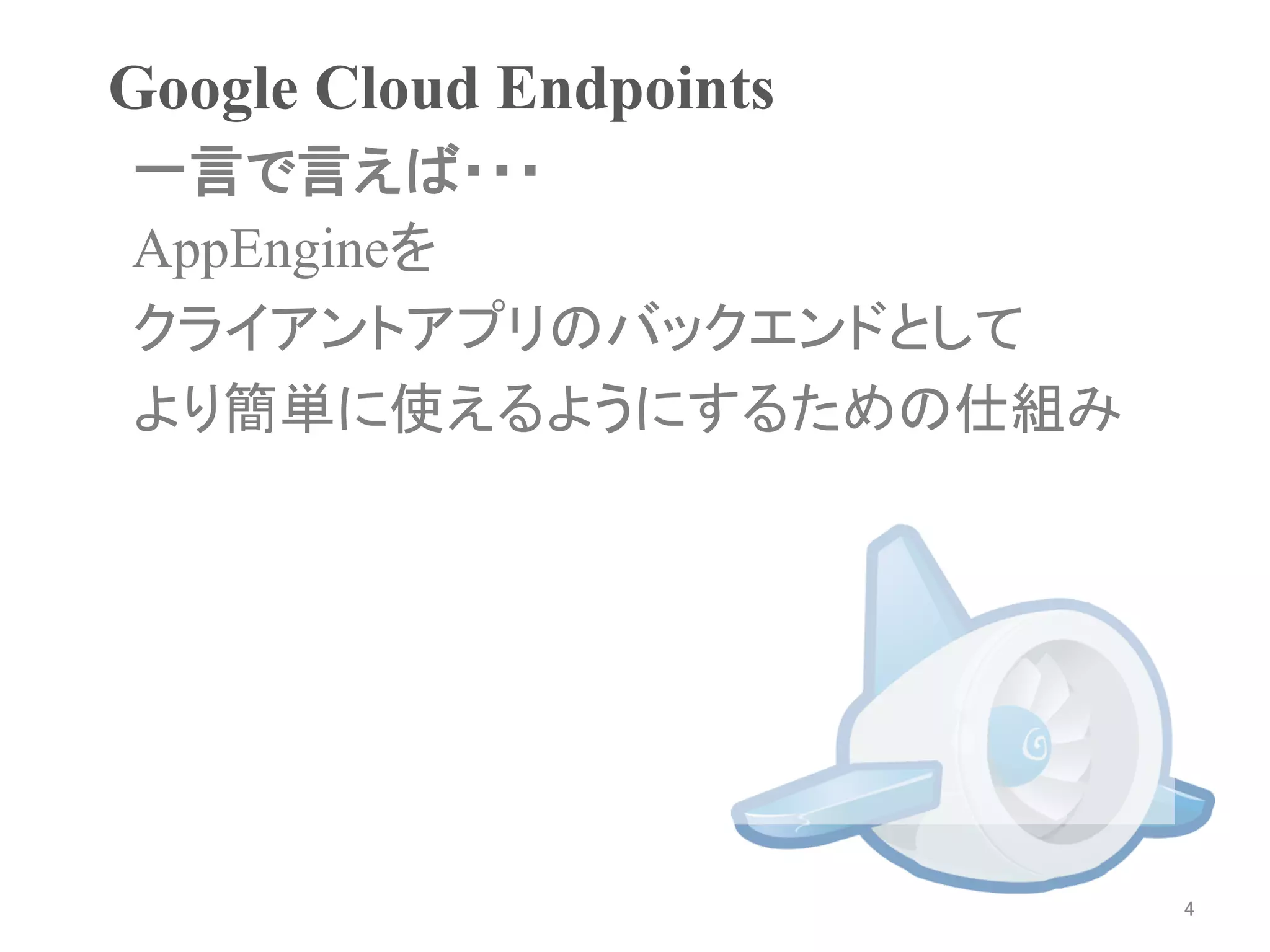 Google Cloud Endpoints	
一言で言えば・・・
AppEngineを
クライアントアプリのバックエンドとして
より簡単に使えるようにするための仕組み




                           4	
 