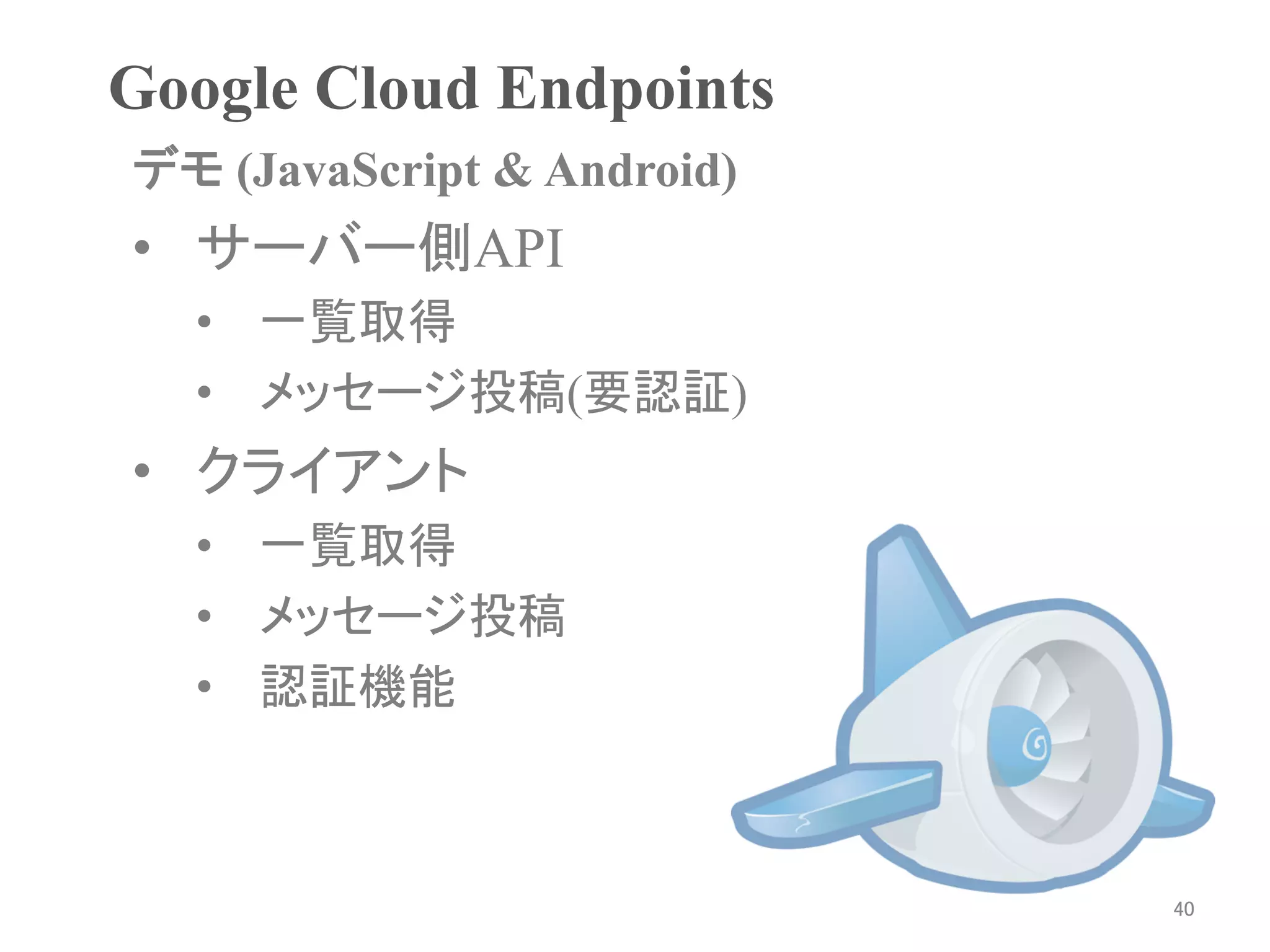Google Cloud Endpoints	
デモ (JavaScript & Android)	
•  サーバー側API
   •  一覧取得
   •  メッセージ投稿(要認証)
•  クライアント
   •  一覧取得
   •  メッセージ投稿
   •  認証機能



                              40	
 