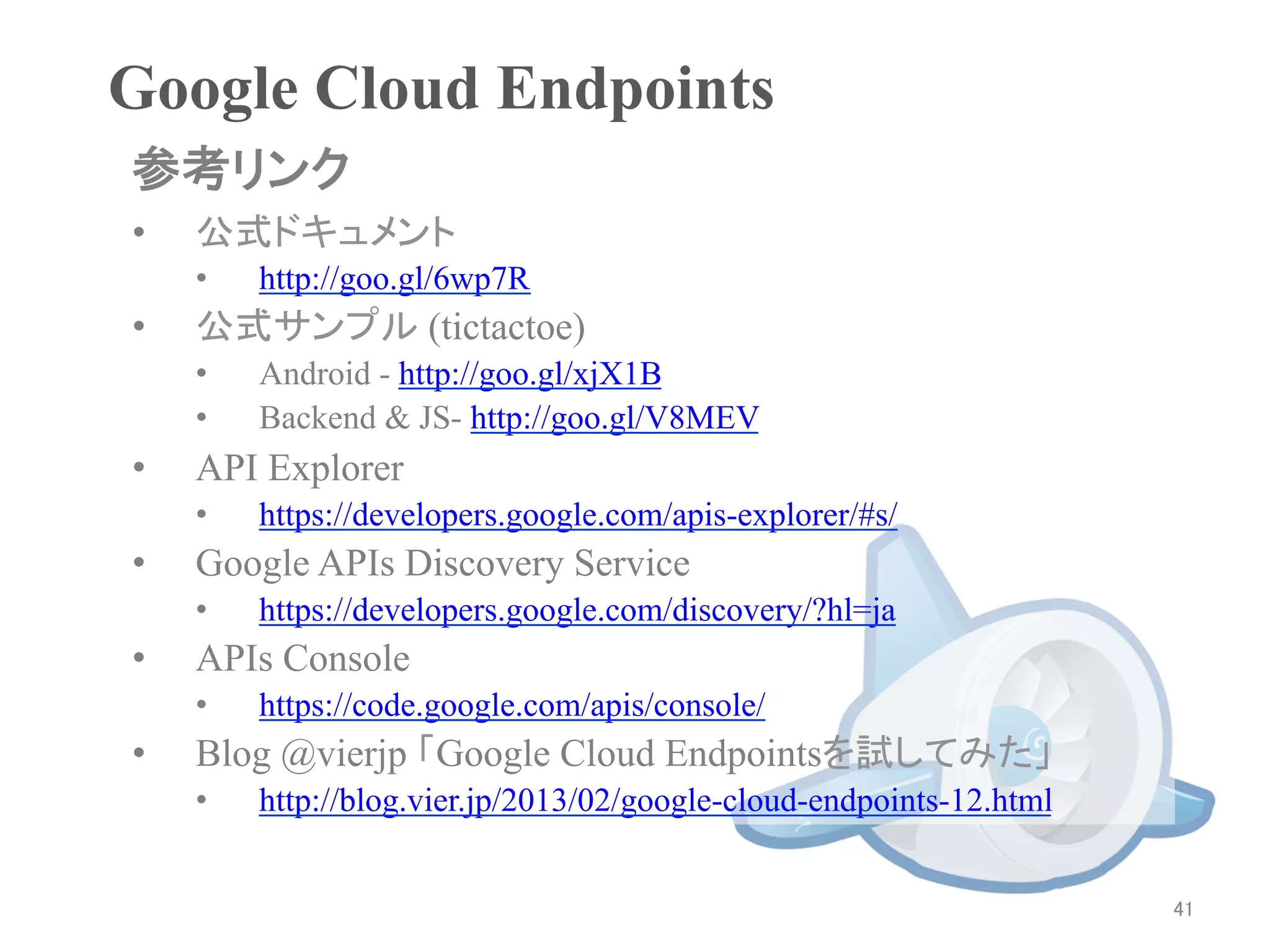 Google Cloud Endpoints	
参考リンク	
•    公式ドキュメント
     •    http://goo.gl/6wp7R
•    公式サンプル (tictactoe)
     •    Android - http://goo.gl/xjX1B
     •    Backend & JS- http://goo.gl/V8MEV
•    API Explorer
     •    https://developers.google.com/apis-explorer/#s/
•    Google APIs Discovery Service
     •    https://developers.google.com/discovery/?hl=ja
•    APIs Console
     •    https://code.google.com/apis/console/
•    Blog @vierjp 「Google Cloud Endpointsを試してみた」
     •    http://blog.vier.jp/2013/02/google-cloud-endpoints-12.html


                                                                       41	
 