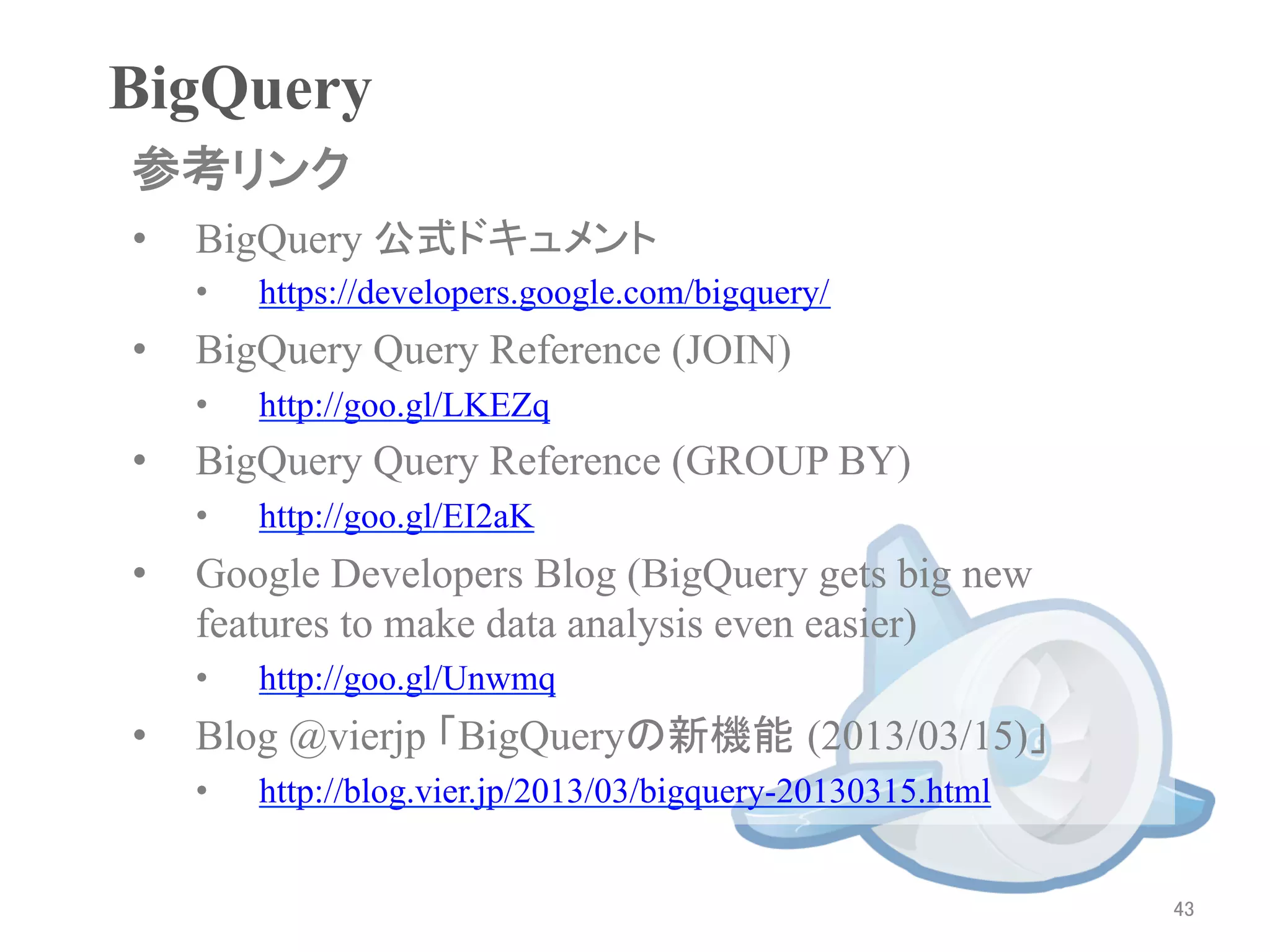 BigQuery	
参考リンク	
•    BigQuery 公式ドキュメント
     •    https://developers.google.com/bigquery/
•    BigQuery Query Reference (JOIN)
     •    http://goo.gl/LKEZq
•    BigQuery Query Reference (GROUP BY)
     •    http://goo.gl/EI2aK
•    Google Developers Blog (BigQuery gets big new
     features to make data analysis even easier)
     •    http://goo.gl/Unwmq
•    Blog @vierjp 「BigQueryの新機能 (2013/03/15)」
     •    http://blog.vier.jp/2013/03/bigquery-20130315.html


                                                               43	
 
