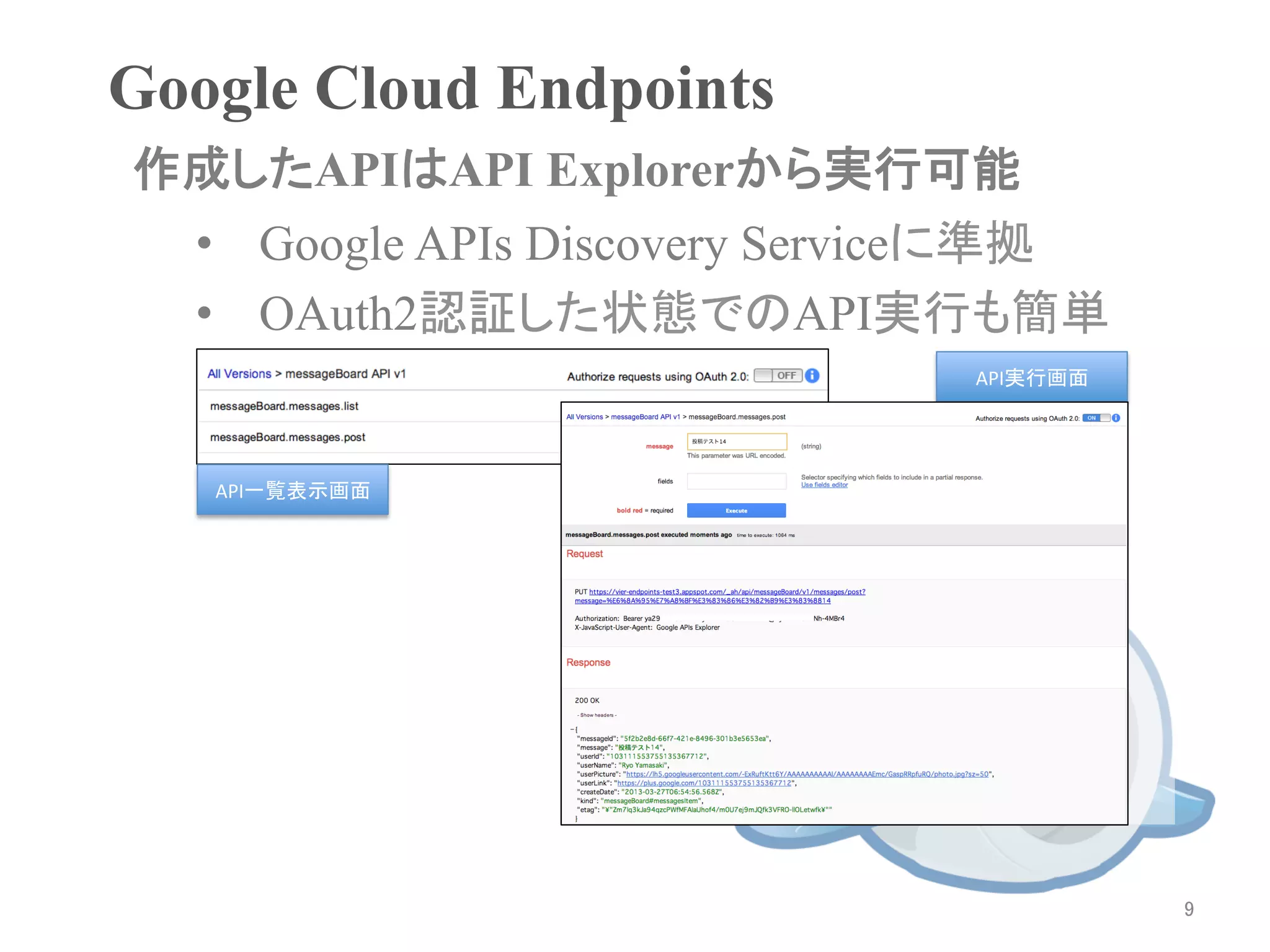 Google Cloud Endpoints	
作成したAPIはAPI Explorerから実行可能	
 •  Google APIs Discovery Serviceに準拠
 •  OAuth2認証した状態でのAPI実行も簡単
                               API実行画面	




   API一覧表示画面	




                                           9	
 