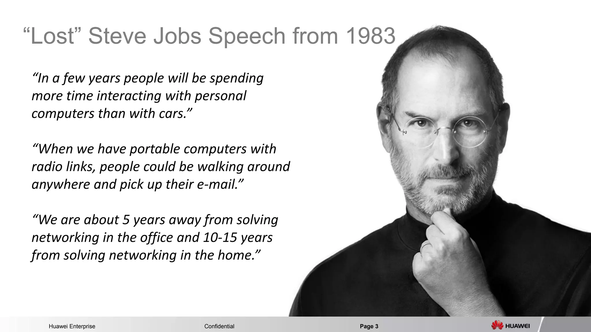 Huawei Enterprise Confidential Page 3 
“Lost” Steve Jobs Speech from 1983 
“In a few years people will be spending more time interacting with personal computers than with cars.” “When we have portable computers with radio links, people could be walking around anywhere and pick up their e-mail.” “We are about 5 years away from solving networking in the office and 10-15 years from solving networking in the home.”  
