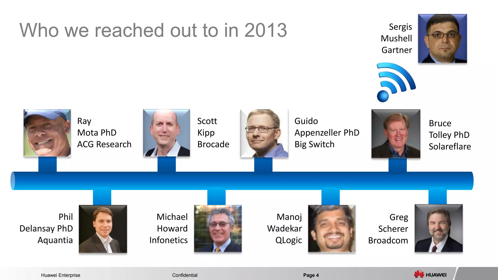 Huawei Enterprise Confidential Page 4 
Who we reached out to in 2013 
Ray 
Mota PhD 
ACG Research 
Michael 
Howard 
Infonetics 
Phil 
Delansay PhD 
Aquantia 
Manoj 
Wadekar 
QLogic 
Guido 
Appenzeller PhD 
Big Switch 
Scott Kipp Brocade 
Sergis 
Mushell 
Gartner 
Greg Scherer Broadcom 
Bruce 
Tolley PhD 
Solareflare  