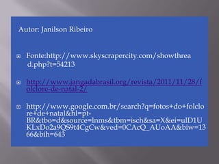 Autor: Janilson Ribeiro


   Fonte:http://www.skyscrapercity.com/showthrea
    d.php?t=54213

   http://www.jangadabrasil.org/revista/2011/11/28/f
    olclore-de-natal-2/

   http://www.google.com.br/search?q=fotos+do+folclo
    re+de+natal&hl=pt-
    BR&tbo=d&source=lnms&tbm=isch&sa=X&ei=ulD1U
    KLxDo2a9QS9t4CgCw&ved=0CAcQ_AUoAA&biw=13
    66&bih=643
 