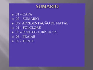    01 – CAPA
   02 - SUMÁRIO
   03- APRESENTAÇÃO DE NATAL
   04 - FOLCLORE
   05 – PONTOS TURÍSTICOS
   06 _ PRAIAS
   07 - FONTE
 