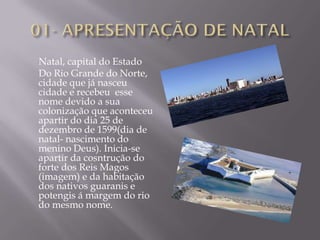 Natal, capital do Estado
Do Rio Grande do Norte,
cidade que já nasceu
cidade e recebeu esse
nome devido a sua
colonização que aconteceu
apartir do dia 25 de
dezembro de 1599(dia de
natal- nascimento do
menino Deus). Inicia-se
apartir da cosntrução do
forte dos Reis Magos
(imagem) e da habitação
dos nativos guaranis e
potengis á margem do rio
do mesmo nome.
 