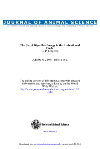 G. P. Lofgreen
Feeds
The Use of Digestible Energy in the Evaluation of
1951, 10:344-351.J ANIM SCI
/344
http://www.journalofanimalscience.org/content/10/2
Wide Web at:
information and services, is located on the World
The online version of this article, along with updated
www.asas.org
by guest on March 29, 2014www.journalofanimalscience.orgDownloaded from by guest on March 29, 2014www.journalofanimalscience.orgDownloaded from
 