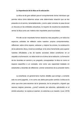 La importancia de la ética en la educación
La ética es de gran utilidad para el comportamiento de los individuos que
permite indica cómo debemos actuar ante determinada situación que se nos
presenta en el camino, lamentablemente y como usted comenta no pasa de ser
un discurso en las entidades educativas, la mayoría de nosotros los estudiantes
vemos la ética como una materia más importante para la sociedad.
Por ello es tan importante formar desde los más pequeños y en todos los
espacios, actitudes de reflexión sobre nuestros propios comportamientos,
reflexionar sobre cómo reparar, subsanar y mejorar los errores, la construcción
de la autonomía ética y moral se constituye en la única herramienta para superar
nuestras dificultades y las de nuestra sociedad, deben constituirse en un
respaldo a la formación, se debe incidir en el clima de la institución, la formación
de los docentes en servicio y en pregrado, conceptualizar lo ético no como un
espacio específico o un concepto, sino como una capacidad instalada en
estudiantes y docentes de reflexionar y tomar consciencia de su proceder diario.
La enseñanza en general tiene muchos detalles que corregir, y comento
esto no como juzgando, si no como una alerta para poder cambiar, la ética es la
única que sirve para sacarnos de la ignorancia, de la corrupción y logrará que
seamos mejores personas. ¿como? evitando dar sobornos, aplicándolo en el
ámbito educativo: no copies un examen, no sobornes a un maestro. (Loor, 2018)
 