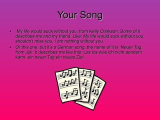 Your Song My life would suck without you, from Kelly Clarkson. Some of it describes me and my friend. Like: My life would suck without you, shouldn’t miss you, I am nothing without you. Or this one, but it’s a German song, the name of it is: Neuer Tag, from Juli. It describes me like this: Las los was ich nicht aendern kann, ein neuer Tag ein neues Ziel. 